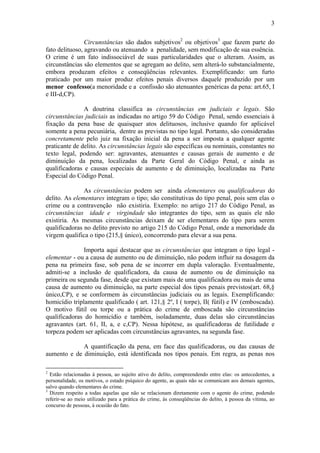 3
Circunstâncias são dados subjetivos2
ou objetivos3
que fazem parte do
fato delituoso, agravando ou atenuando a penalidade, sem modificação de sua essência.
O crime é um fato indissociável de suas particularidades que o alteram. Assim, as
circunstâncias são elementos que se agregam ao delito, sem alterá-lo substancialmente,
embora produzam efeitos e conseqüências relevantes. Exemplificando: um furto
praticado por um maior produz efeitos penais diversos daquele produzido por um
menor confesso(a menoridade e a confissão são atenuantes genéricas da pena: art.65, I
e III-d,CP).
A doutrina classifica as circunstâncias em judiciais e legais. São
circunstâncias judiciais as indicadas no artigo 59 do Código Penal, sendo essenciais à
fixação da pena base de quaisquer atos delituosos, inclusive quando for aplicável
somente a pena pecuniária, dentre as previstas no tipo legal. Portanto, são consideradas
concretamente pelo juiz na fixação inicial da pena a ser imposta a qualquer agente
praticante de delito. As circunstâncias legais são específicas ou nominais, constantes no
texto legal, podendo ser: agravantes, atenuantes e causas gerais de aumento e de
diminuição da pena, localizadas da Parte Geral do Código Penal, e ainda as
qualificadoras e causas especiais de aumento e de diminuição, localizadas na Parte
Especial do Código Penal.
As circunstâncias podem ser ainda elementares ou qualificadoras do
delito. As elementares integram o tipo; são constitutivas do tipo penal, pois sem elas o
crime ou a contravenção não existiria. Exemplo: no artigo 217 do Código Penal, as
circunstâncias idade e virgindade são integrantes do tipo, sem as quais ele não
existiria. As mesmas circunstâncias deixam de ser elementares do tipo para serem
qualificadoras no delito previsto no artigo 215 do Código Penal, onde a menoridade da
virgem qualifica o tipo (215,§ único), concorrendo para elevar a sua pena.
Importa aqui destacar que as circunstâncias que integram o tipo legal -
elementar - ou a causa de aumento ou de diminuição, não podem influir na dosagem da
pena na primeira fase, sob pena de se incorrer em dupla valoração. Eventualmente,
admiti-se a inclusão de qualificadora, da causa de aumento ou de diminuição na
primeira ou segunda fase, desde que existam mais de uma qualificadora ou mais de uma
causa de aumento ou diminuição, na parte especial dos tipos penais previstos(art. 68,§
único,CP), e se conformem às circunstâncias judiciais ou as legais. Exemplificando:
homicídio triplamente qualificado ( art. 121,§ 2º, I ( torpe), II( fútil) e IV (emboscada).
O motivo fútil ou torpe ou a prática do crime de emboscada são circunstâncias
qualificadoras do homicídio e também, isoladamente, duas delas são circunstâncias
agravantes (art. 61, II, a, e c,CP). Nessa hipótese, as qualificadoras de futilidade e
torpeza podem ser aplicadas com circunstâncias agravantes, na segunda fase.
A quantificação da pena, em face das qualificadoras, ou das causas de
aumento e de diminuição, está identificada nos tipos penais. Em regra, as penas nos
2
Estão relacionadas à pessoa, ao sujeito ativo do delito, compreendendo entre elas: os antecedentes, a
personalidade, os motivos, o estado psíquico do agente, as quais não se comunicam aos demais agentes,
salvo quando elementares do crime.
3
Dizem respeito a todas aquelas que não se relacionam diretamente com o agente do crime, podendo
referir-se ao meio utilizado para a prática do crime, às conseqüências do delito, à pessoa da vítima, ao
concurso de pessoas, à ocasião do fato.
 