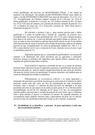 4
crimes qualificados são previstas em QUANTIDADES FIXAS e nas causas de
aumento e de diminuição são também em QUANTIDADES FIXAS, terço, dobro ou
triplo, e em QUANTIDADES VARIÁVEIS4
num intervalo fracionário, 1/6 a 2/3, 1/3 a
1/2 . Exemplificando: art.155(furto simples): reclusão de 01 a 04 anos: art. 155,§ 4º
(furto qualificado): reclusão de 2 a 8 anos; art. 157 (roubo): reclusão de 04 a 10 anos;
art. 157,§ 2º,II (causa de aumento, por concurso de pessoas): aumento da pena de 1/3 a
1/2. A tentativa de crime (art. 14, § Único,CP), constante da Parte Geral, prevê a
diminuição da pena de 1/3 a 2/3.
De relevante a destacar é que a pena mínima prevista para o delito
qualificado é o ponto de partida para a fixação da pena-base na primeira fase.
Exemplificando: no crime de dano qualificado (art. 163, I, CP), para a fixação da pena-
base parte-se do mínimo de 6 meses de detenção que poderá chegar ao máximo de 3
anos, se todas as oito circunstâncias judiciais forem desfavoráveis ao réu. Já nos delitos
onde haja previsão de causa de aumento, para fixação da pena base, parte-se da mínima
prevista no tipo. Exemplificando: no crime de apropriação indébita (art. 168, § 1º, I,
CP), a pena mínima é de 01 ano e a máxima de 4 anos. Somente na terceira fase é que
se aumentará a pena de 1/3.
Importante registrar que as circunstâncias qualificadoras e as (causas) de
aumento e de diminuição têm maior relevância que as agravantes e atenuantes
genéricas, porque as primeiras são específicas para aqueles delitos, enquanto que as
segundas são genéricas para todos os delitos.
Neste contexto é sugestiva a conclusão de que, se as causas de aumento
possuem maior relevância do que as agravantes genéricas, a quantificação da pena pela
agravante não pode ser igual ou superior àquela decorrente de uma causa de aumento,
sob pena de revelar excesso de penalização. O mesmo raciocínio vale também para as
causas de diminuição em relação às atenuantes.
Diferentemente, as circunstâncias judiciais e as legais agravantes e
atenuantes não prevêem a quantidade de pena que se acrescenta ou se diminui ao delito
praticado, sendo certo que varia, em face da consideração de cada circunstância
existente, entre o mínimo e o máximo da pena privativa de liberdade e da pena
pecuniária previstas no tipo penal (ou da multa na parte geral, de 10 a 360 dias-multa)
Exemplificando: art.129 do CP: detenção de 03 meses a 01 ano. As circunstâncias
judiciais podem concorrer para a variação da pena de até nove meses, que é a diferença
entre a pena mínima (3 meses) e a máxima (12 meses). No segundo momento, as
circunstâncias legais poderão concorrer para o agravamento da pena, até no máximo
previsto no tipo, já considerada a pena base fixada, ou até o mínimo, se atenuante.
IV - Possibilidade de se identificar o quantum de pena equivalente a cada uma
das circunstâncias judiciais.
4
Constata-se que o percentual de 1/3 (mínimo) prepondera entre as causas de aumento; o máximo é de
2/3.Entre as causas de diminuição, o percentual de 1/3 (mínimo) prepondera, sendo o máximo o de 2/3.
 