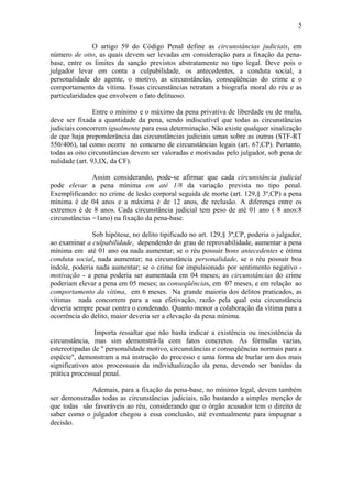 5
O artigo 59 do Código Penal define as circunstâncias judiciais, em
número de oito, as quais devem ser levadas em consideração para a fixação da pena-
base, entre os limites da sanção previstos abstratamente no tipo legal. Deve pois o
julgador levar em conta a culpabilidade, os antecedentes, a conduta social, a
personalidade do agente, o motivo, as circunstâncias, conseqüências do crime e o
comportamento da vítima. Essas circunstâncias retratam a biografia moral do réu e as
particularidades que envolvem o fato delituoso.
Entre o mínimo e o máximo da pena privativa de liberdade ou de multa,
deve ser fixada a quantidade da pena, sendo indiscutível que todas as circunstâncias
judiciais concorrem igualmente para essa determinação. Não existe qualquer sinalização
de que haja preponderância das circunstâncias judiciais umas sobre as outras (STF-RT
550/406), tal como ocorre no concurso de circunstâncias legais (art. 67,CP). Portanto,
todas as oito circunstâncias devem ser valoradas e motivadas pelo julgador, sob pena de
nulidade (art. 93,IX, da CF).
Assim considerando, pode-se afirmar que cada circunstância judicial
pode elevar a pena mínima em até 1/8 da variação prevista no tipo penal.
Exemplificando: no crime de lesão corporal seguida de morte (art. 129,§ 3º,CP) a pena
mínima é de 04 anos e a máxima é de 12 anos, de reclusão. A diferença entre os
extremos é de 8 anos. Cada circunstância judicial tem peso de até 01 ano ( 8 anos:8
circunstâncias =1ano) na fixação da pena-base.
Sob hipótese, no delito tipificado no art. 129,§ 3º,CP, poderia o julgador,
ao examinar a culpabilidade, dependendo do grau de reprovabilidade, aumentar a pena
mínima em até 01 ano ou nada aumentar; se o réu possuir bons antecedentes e ótima
conduta social, nada aumentar; na circunstância personalidade, se o réu possuir boa
índole, poderia nada aumentar; se o crime for impulsionado por sentimento negativo -
motivação - a pena poderia ser aumentada em 04 meses; as circunstâncias do crime
poderiam elevar a pena em 05 meses; as conseqüências, em 07 meses, e em relação ao
comportamento da vítima, em 6 meses. Na grande maioria dos delitos praticados, as
vítimas nada concorrem para a sua efetivação, razão pela qual esta circunstância
deveria sempre pesar contra o condenado. Quanto menor a colaboração da vítima para a
ocorrência do delito, maior deveria ser a elevação da pena mínima.
Importa ressaltar que não basta indicar a existência ou inexistência da
circunstância, mas sim demonstrá-la com fatos concretos. As fórmulas vazias,
estereotipadas de " personalidade motivo, circunstâncias e conseqüências normais para a
espécie", demonstram a má instrução do processo e uma forma de burlar um dos mais
significativos atos processuais da individualização da pena, devendo ser banidas da
prática processual penal.
Ademais, para a fixação da pena-base, no mínimo legal, devem também
ser demonstradas todas as circunstâncias judiciais, não bastando a simples menção de
que todas são favoráveis ao réu, considerando que o órgão acusador tem o direito de
saber como o julgador chegou a essa conclusão, até eventualmente para impugnar a
decisão.
 