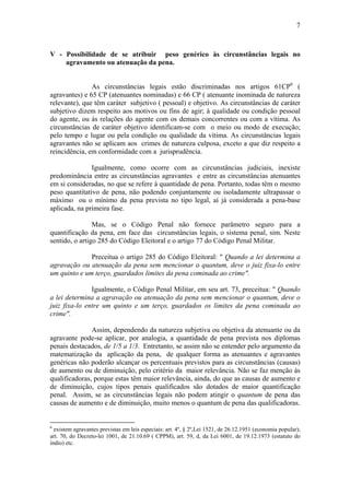7
V - Possibilidade de se atribuir peso genérico às circunstâncias legais no
agravamento ou atenuação da pena.
As circunstâncias legais estão discriminadas nos artigos 61CP6
(
agravantes) e 65 CP (atenuantes nominadas) e 66 CP ( atenuante inominada de natureza
relevante), que têm caráter subjetivo ( pessoal) e objetivo. As circunstâncias de caráter
subjetivo dizem respeito aos motivos ou fins de agir; à qualidade ou condição pessoal
do agente, ou às relações do agente com os demais concorrentes ou com a vítima. As
circunstâncias de caráter objetivo identificam-se com o meio ou modo de execução;
pelo tempo e lugar ou pela condição ou qualidade da vítima. As circunstâncias legais
agravantes não se aplicam aos crimes de natureza culposa, exceto a que diz respeito a
reincidência, em conformidade com a jurisprudência.
Igualmente, como ocorre com as circunstâncias judiciais, inexiste
predominância entre as circunstâncias agravantes e entre as circunstâncias atenuantes
em si consideradas, no que se refere à quantidade de pena. Portanto, todas têm o mesmo
peso quantitativo de pena, não podendo conjuntamente ou isoladamente ultrapassar o
máximo ou o mínimo da pena prevista no tipo legal, aí já considerada a pena-base
aplicada, na primeira fase.
Mas, se o Código Penal não fornece parâmetro seguro para a
quantificação da pena, em face das circunstâncias legais, o sistema penal, sim. Neste
sentido, o artigo 285 do Código Eleitoral e o artigo 77 do Código Penal Militar.
Preceitua o artigo 285 do Código Eleitoral: " Quando a lei determina a
agravação ou atenuação da pena sem mencionar o quantum, deve o juiz fixa-lo entre
um quinto e um terço, guardados limites da pena cominada ao crime".
Igualmente, o Código Penal Militar, em seu art. 73, preceitua: " Quando
a lei determina a agravação ou atenuação da pena sem mencionar o quantum, deve o
juiz fixa-lo entre um quinto e um terço, guardados os limites da pena cominada ao
crime".
Assim, dependendo da natureza subjetiva ou objetiva da atenuante ou da
agravante pode-se aplicar, por analogia, a quantidade de pena prevista nos diplomas
penais destacados, de 1/5 a 1/3. Entretanto, se assim não se entender pelo argumento da
matematização da aplicação da pena, de qualquer forma as atenuantes e agravantes
genéricas não poderão alcançar os percentuais previstos para as circunstâncias (causas)
de aumento ou de diminuição, pelo critério da maior relevância. Não se faz menção às
qualificadoras, porque estas têm maior relevância, ainda, do que as causas de aumento e
de diminuição, cujos tipos penais qualificados são dotados de maior quantificação
penal. Assim, se as circunstâncias legais não podem atingir o quantum de pena das
causas de aumento e de diminuição, muito menos o quantum de pena das qualificadoras.
6
existem agravantes previstas em leis especiais: art. 4º, § 2º,Lei 1521, de 26.12.1951 (economia popular);
art. 70, do Decreto-lei 1001, de 21.10.69 ( CPPM), art. 59, d, da Lei 6001, de 19.12.1973 (estatuto do
índio) etc.
 