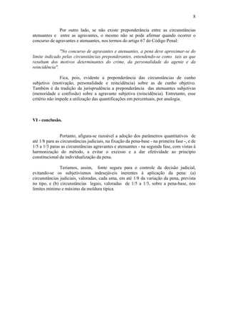 8
Por outro lado, se não existe preponderância entre as circunstâncias
atenuantes e entre as agravantes, o mesmo não se pode afirmar quando ocorrer o
concurso de agravantes e atenuantes, nos termos do artigo 67 do Código Penal:
"No concurso de agravantes e atenuantes, a pena deve aproximar-se do
limite indicado pelas circunstâncias preponderantes, entendendo-se como tais as que
resultam dos motivos determinantes do crime, da personalidade do agente e da
reincidência".
Fica, pois, evidente a preponderância das circunstâncias de cunho
subjetivo (motivação, personalidade e reincidência) sobre as de cunho objetivo.
Também é da tradição da jurisprudência a preponderância das atenuantes subjetivas
(menoridade e confissão) sobre a agravante subjetiva (reincidência). Entretanto, esse
critério não impede a utilização das quantificações em percentuais, por analogia.
VI - conclusão.
Portanto, afigura-se razoável a adoção dos parâmetros quantitativos de
até 1/8 para as circunstâncias judiciais, na fixação da pena-base - na primeira fase -, e de
1/5 a 1/3 paras as circunstâncias agravantes e atenuantes - na segunda fase, com vistas à
harmonização do método, a evitar o excesso e a dar efetividade ao princípio
constitucional da individualização da pena.
Teríamos, assim, fonte segura para o controle da decisão judicial,
evitando-se os subjetivismos indesejáveis inerentes à aplicação da pena: (a)
circunstâncias judiciais, valoradas, cada uma, em até 1/8 da variação da pena, prevista
no tipo, e (b) circunstâncias legais, valoradas de 1/5 a 1/3, sobre a pena-base, nos
limites mínimo e máximo da moldura típica.
 