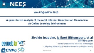 April 10, 2016 1
A quantitative analysis of the most relevant Gamification Elements in
an Online Learning Environment
WebED@WWW 2016
Center of Excellence for Social Technologies
Computing Institute (IC) - Federal University of Alagoas (UFAL)
ig.ibert@ic.ufal.br
Sivaldo Joaquim, Ig Ibert Bittencourt, et al
 