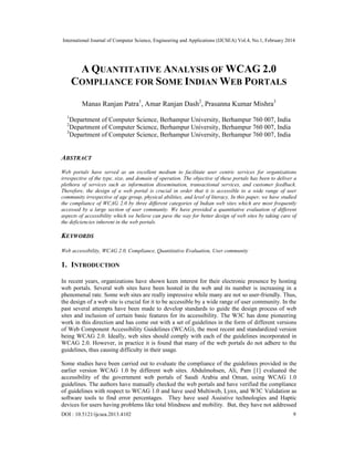 International Journal of Computer Science, Engineering and Applications (IJCSEA) Vol.4, No.1, February 2014
DOI : 10.5121/ijcsea.2013.4102 9
A QUANTITATIVE ANALYSIS OF WCAG 2.0
COMPLIANCE FOR SOME INDIAN WEB PORTALS
Manas Ranjan Patra1
, Amar Ranjan Dash2
, Prasanna Kumar Mishra3
1
Department of Computer Science, Berhampur University, Berhampur 760 007, India
2
Department of Computer Science, Berhampur University, Berhampur 760 007, India
3
Department of Computer Science, Berhampur University, Berhampur 760 007, India
ABSTRACT
Web portals have served as an excellent medium to facilitate user centric services for organizations
irrespective of the type, size, and domain of operation. The objective of these portals has been to deliver a
plethora of services such as information dissemination, transactional services, and customer feedback.
Therefore, the design of a web portal is crucial in order that it is accessible to a wide range of user
community irrespective of age group, physical abilities, and level of literacy. In this paper, we have studied
the compliance of WCAG 2.0 by three different categories of Indian web sites which are most frequently
accessed by a large section of user community. We have provided a quantitative evaluation of different
aspects of accessibility which we believe can pave the way for better design of web sites by taking care of
the deficiencies inherent in the web portals.
KEYWORDS
Web accessibility, WCAG 2.0, Compliance, Quantitative Evaluation, User community
1. INTRODUCTION
In recent years, organizations have shown keen interest for their electronic presence by hosting
web portals. Several web sites have been hosted in the web and its number is increasing in a
phenomenal rate. Some web sites are really impressive while many are not so user-friendly. Thus,
the design of a web site is crucial for it to be accessible by a wide range of user community. In the
past several attempts have been made to develop standards to guide the design process of web
sites and inclusion of certain basic features for its accessibility. The W3C has done pioneering
work in this direction and has come out with a set of guidelines in the form of different versions
of Web Component Accessibility Guidelines (WCAG), the most recent and standardized version
being WCAG 2.0. Ideally, web sites should comply with each of the guidelines incorporated in
WCAG 2.0. However, in practice it is found that many of the web portals do not adhere to the
guidelines, thus causing difficulty in their usage.
Some studies have been carried out to evaluate the compliance of the guidelines provided in the
earlier version WCAG 1.0 by different web sites. Abdulmohsen, Ali, Pam [1] evaluated the
accessibility of the government web portals of Saudi Arabia and Oman, using WCAG 1.0
guidelines. The authors have manually checked the web portals and have verified the compliance
of guidelines with respect to WCAG 1.0 and have used Multiweb, Lynx, and W3C Validation as
software tools to find error percentages. They have used Assistive technologies and Haptic
devices for users having problems like total blindness and mobility. But, they have not addressed
 