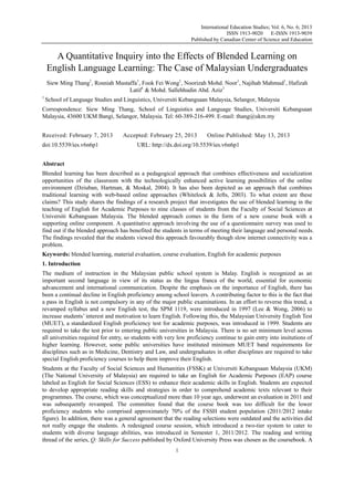 International Education Studies; Vol. 6, No. 6; 2013
ISSN 1913-9020 E-ISSN 1913-9039
Published by Canadian Center of Science and Education
1
A Quantitative Inquiry into the Effects of Blended Learning on
English Language Learning: The Case of Malaysian Undergraduates
Siew Ming Thang1
, Rosniah Mustaffa1
, Fook Fei Wong1
, Noorizah Mohd. Noor1
, Najihah Mahmud1
, Hafizah
Latif1
& Mohd. Sallehhudin Abd. Aziz1
1
School of Language Studies and Linguistics, Universiti Kebangsaan Malaysia, Selangor, Malaysia
Correspondence: Siew Ming Thang, School of Linguistics and Language Studies, Universiti Kebangsaan
Malaysia, 43600 UKM Bangi, Selangor, Malaysia. Tel: 60-389-216-499. E-mail: thang@ukm.my
Received: February 7, 2013 Accepted: February 25, 2013 Online Published: May 13, 2013
doi:10.5539/ies.v6n6p1 URL: http://dx.doi.org/10.5539/ies.v6n6p1
Abstract
Blended learning has been described as a pedagogical approach that combines effectiveness and socialization
opportunities of the classroom with the technologically enhanced active learning possibilities of the online
environment (Dziuban, Hartman, & Moskal, 2004). It has also been depicted as an approach that combines
traditional learning with web-based online approaches (Whitelock & Jefts, 2003). To what extent are these
claims? This study shares the findings of a research project that investigates the use of blended learning in the
teaching of English for Academic Purposes to nine classes of students from the Faculty of Social Sciences at
Universiti Kebangsaan Malaysia. The blended approach comes in the form of a new course book with a
supporting online component. A quantitative approach involving the use of a questionnaire survey was used to
find out if the blended approach has benefited the students in terms of meeting their language and personal needs.
The findings revealed that the students viewed this approach favourably though slow internet connectivity was a
problem.
Keywords: blended learning, material evaluation, course evaluation, English for academic purposes
1. Introduction
The medium of instruction in the Malaysian public school system is Malay. English is recognized as an
important second language in view of its status as the lingua franca of the world, essential for economic
advancement and international communication. Despite the emphasis on the importance of English, there has
been a continual decline in English proficiency among school leavers. A contributing factor to this is the fact that
a pass in English is not compulsory in any of the major public examinations. In an effort to reverse this trend, a
revamped syllabus and a new English test, the SPM 1119, were introduced in 1997 (Lee & Wong, 2006) to
increase students’ interest and motivation to learn English. Following this, the Malaysian University English Test
(MUET), a standardized English proficiency test for academic purposes, was introduced in 1999. Students are
required to take the test prior to entering public universities in Malaysia. There is no set minimum level across
all universities required for entry, so students with very low proficiency continue to gain entry into insitutions of
higher learning. However, some public universities have instituted minimum MUET band requirements for
disciplines such as in Medicine, Dentistry and Law, and undergraduates in other disciplines are required to take
special English proficiency courses to help them improve their English.
Students at the Faculty of Social Sciences and Humanities (FSSK) at Universiti Kebangsaan Malaysia (UKM)
(The National University of Malaysia) are required to take an English for Academic Purposes (EAP) course
labeled as English for Social Sciences (ESS) to enhance their academic skills in English. Students are expected
to develop appropriate reading skills and strategies in order to comprehend academic texts relevant to their
programmes. The course, which was conceptualized more than 10 year ago, underwent an evaluation in 2011 and
was subsequently revamped. The committee found that the course book was too difficult for the lower
proficiency students who comprised approximately 70% of the FSSH student population (2011/2012 intake
figure). In addition, there was a general agreement that the reading selections were outdated and the activities did
not really engage the students. A redesigned course session, which introduced a two-tier system to cater to
students with diverse language abilities, was introduced in Semester 1, 2011/2012. The reading and writing
thread of the series, Q: Skills for Success published by Oxford University Press was chosen as the coursebook. A
 