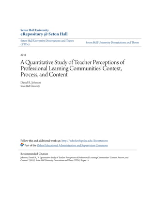 Seton Hall University
eRepository @ Seton Hall
Seton Hall University Dissertations and Theses
(ETDs)
Seton Hall University Dissertations and Theses
2011
A Quantitative Study of Teacher Perceptions of
Professional Learning Communities' Context,
Process, and Content
Daniel R. Johnson
Seton Hall University
Follow this and additional works at: http://scholarship.shu.edu/dissertations
Part of the Other Educational Administration and Supervision Commons
Recommended Citation
Johnson, Daniel R., "A Quantitative Study of Teacher Perceptions of Professional Learning Communities' Context, Process, and
Content" (2011). Seton Hall University Dissertations and Theses (ETDs). Paper 15.
 