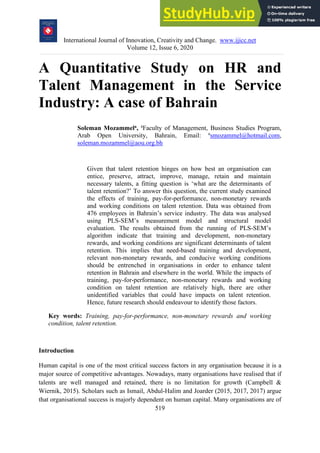 International Journal of Innovation, Creativity and Change. www.ijicc.net
Volume 12, Issue 6, 2020
519
A Quantitative Study on HR and
Talent Management in the Service
Industry: A case of Bahrain
Soleman Mozammela, a
Faculty of Management, Business Studies Program,
Arab Open University, Bahrain, Email: a
smozammel@hotmail.com,
soleman.mozammel@aou.org.bh
Given that talent retention hinges on how best an organisation can
entice, preserve, attract, improve, manage, retain and maintain
necessary talents, a fitting question is ‘what are the determinants of
talent retention?’ To answer this question, the current study examined
the effects of training, pay-for-performance, non-monetary rewards
and working conditions on talent retention. Data was obtained from
476 employees in Bahrain’s service industry. The data was analysed
using PLS-SEM’s measurement model and structural model
evaluation. The results obtained from the running of PLS-SEM’s
algorithm indicate that training and development, non-monetary
rewards, and working conditions are significant determinants of talent
retention. This implies that need-based training and development,
relevant non-monetary rewards, and conducive working conditions
should be entrenched in organisations in order to enhance talent
retention in Bahrain and elsewhere in the world. While the impacts of
training, pay-for-performance, non-monetary rewards and working
condition on talent retention are relatively high, there are other
unidentified variables that could have impacts on talent retention.
Hence, future research should endeavour to identify those factors.
Key words: Training, pay-for-performance, non-monetary rewards and working
condition, talent retention.
Introduction
Human capital is one of the most critical success factors in any organisation because it is a
major source of competitive advantages. Nowadays, many organisations have realised that if
talents are well managed and retained, there is no limitation for growth (Campbell &
Wiernik, 2015). Scholars such as Ismail, Abdul-Halim and Joarder (2015, 2017, 2017) argue
that organisational success is majorly dependent on human capital. Many organisations are of
 