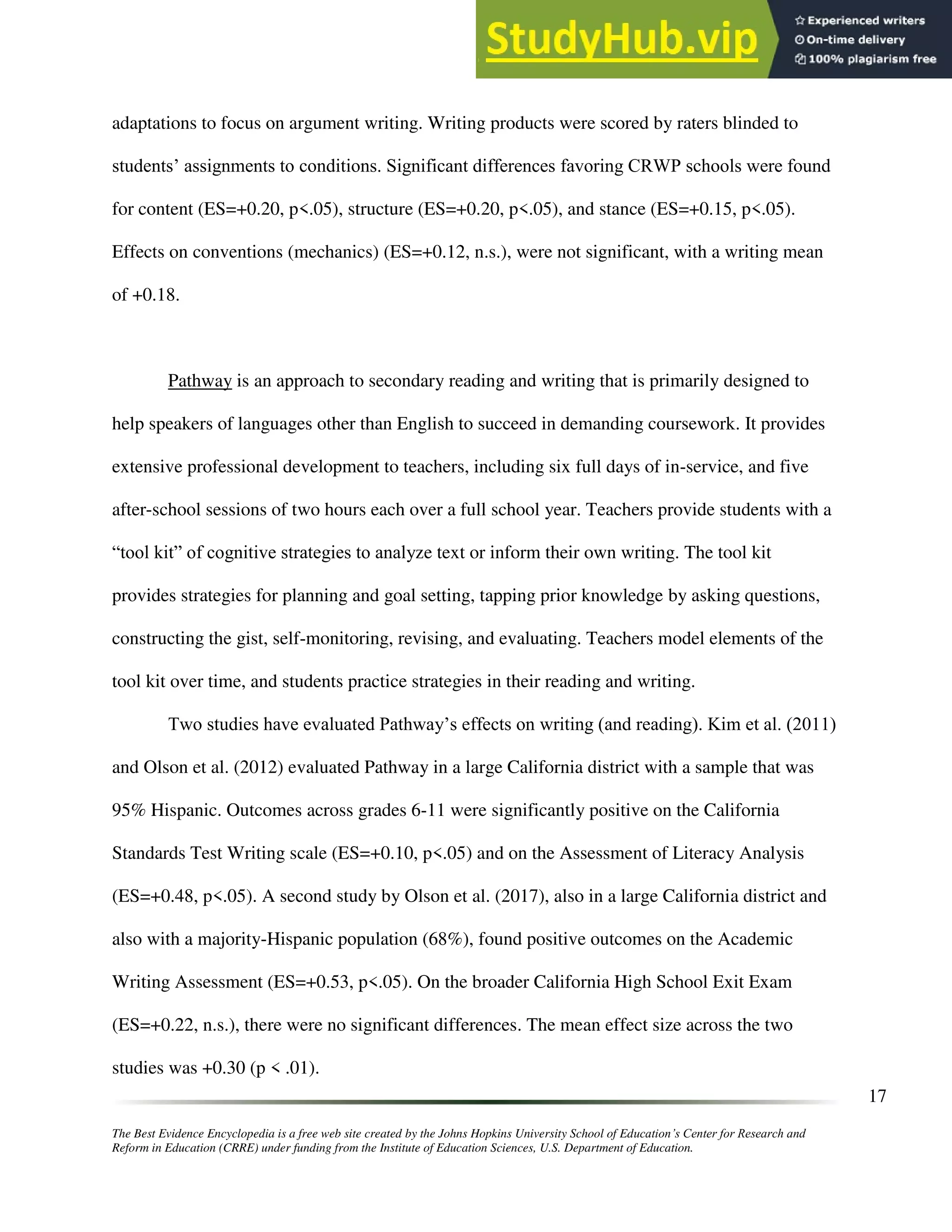 The Best Evidence Encyclopedia is a free web site created by the Johns Hopkins University School of Education’s Center for Research and
Reform in Education (CRRE) under funding from the Institute of Education Sciences, U.S. Department of Education.
17
adaptations to focus on argument writing. Writing products were scored by raters blinded to
students’ assignments to conditions. Significant differences favoring CRWP schools were found
for content (ES=+0.20, p<.05), structure (ES=+0.20, p<.05), and stance (ES=+0.15, p<.05).
Effects on conventions (mechanics) (ES=+0.12, n.s.), were not significant, with a writing mean
of +0.18.
Pathway is an approach to secondary reading and writing that is primarily designed to
help speakers of languages other than English to succeed in demanding coursework. It provides
extensive professional development to teachers, including six full days of in-service, and five
after-school sessions of two hours each over a full school year. Teachers provide students with a
“tool kit” of cognitive strategies to analyze text or inform their own writing. The tool kit
provides strategies for planning and goal setting, tapping prior knowledge by asking questions,
constructing the gist, self-monitoring, revising, and evaluating. Teachers model elements of the
tool kit over time, and students practice strategies in their reading and writing.
Two studies have evaluated Pathway’s effects on writing (and reading). Kim et al. (2011)
and Olson et al. (2012) evaluated Pathway in a large California district with a sample that was
95% Hispanic. Outcomes across grades 6-11 were significantly positive on the California
Standards Test Writing scale (ES=+0.10, p<.05) and on the Assessment of Literacy Analysis
(ES=+0.48, p<.05). A second study by Olson et al. (2017), also in a large California district and
also with a majority-Hispanic population (68%), found positive outcomes on the Academic
Writing Assessment (ES=+0.53, p<.05). On the broader California High School Exit Exam
(ES=+0.22, n.s.), there were no significant differences. The mean effect size across the two
studies was +0.30 (p < .01).
 