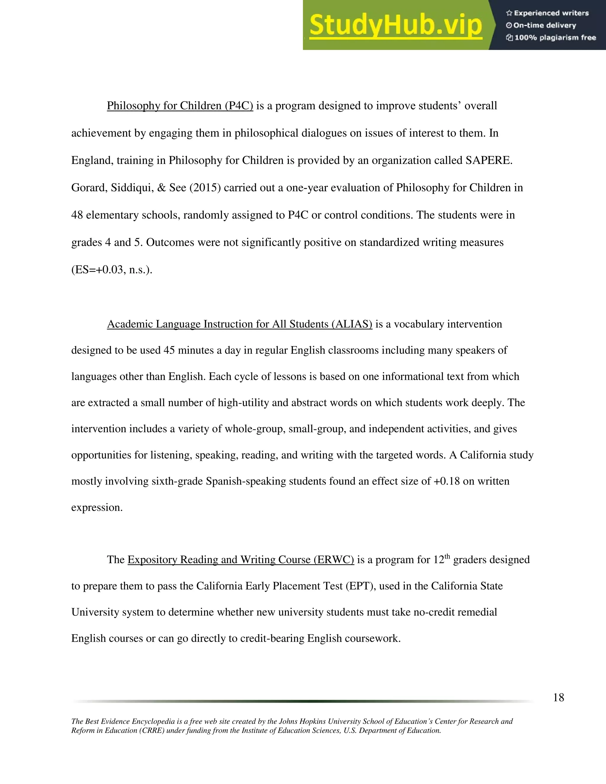 The Best Evidence Encyclopedia is a free web site created by the Johns Hopkins University School of Education’s Center for Research and
Reform in Education (CRRE) under funding from the Institute of Education Sciences, U.S. Department of Education.
18
Philosophy for Children (P4C) is a program designed to improve students’ overall
achievement by engaging them in philosophical dialogues on issues of interest to them. In
England, training in Philosophy for Children is provided by an organization called SAPERE.
Gorard, Siddiqui, & See (2015) carried out a one-year evaluation of Philosophy for Children in
48 elementary schools, randomly assigned to P4C or control conditions. The students were in
grades 4 and 5. Outcomes were not significantly positive on standardized writing measures
(ES=+0.03, n.s.).
Academic Language Instruction for All Students (ALIAS) is a vocabulary intervention
designed to be used 45 minutes a day in regular English classrooms including many speakers of
languages other than English. Each cycle of lessons is based on one informational text from which
are extracted a small number of high-utility and abstract words on which students work deeply. The
intervention includes a variety of whole-group, small-group, and independent activities, and gives
opportunities for listening, speaking, reading, and writing with the targeted words. A California study
mostly involving sixth-grade Spanish-speaking students found an effect size of +0.18 on written
expression.
The Expository Reading and Writing Course (ERWC) is a program for 12th
graders designed
to prepare them to pass the California Early Placement Test (EPT), used in the California State
University system to determine whether new university students must take no-credit remedial
English courses or can go directly to credit-bearing English coursework.
 