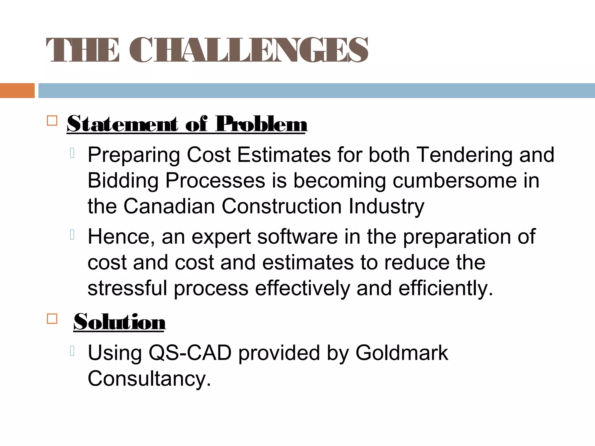 THE CHALLENGES
 Statement of Problem
 Preparing Cost Estimates for both Tendering and
Bidding Processes is becoming cumbersome in
the Canadian Construction Industry
 Hence, an expert software in the preparation of
cost and cost and estimates to reduce the
stressful process effectively and efficiently.
 Solution
 Using QS-CAD provided by Goldmark
Consultancy.
 