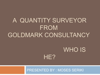 A QUANTITY SURVEYOR
FROM
GOLDMARK CONSULTANCY
WHO IS
HE?
PRESENTED BY : MOSES SERIKI
 