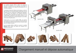 Chargement manuel et dépose automatique
AquaPan 6000
AquaPan 5000
Les modèles AquaPan 5000 et 6000 sont également
alimentés manuellement par l’opérateur mais après la
découpe, les pâtons sont déposés automatiquement sur
les ﬁlets ou plaques.
L’avantage principal de la dépose automatique, au-delà du
gain de temps et d’une plus grande productivité, est que
les pâtons ne sont ni déformés, ni dégazés par l’opérateur.
Les 2 modèles sont équipés, d’un système d’écarteurs
des pâtons après la découpe par disques. Dans le cas du
modèle 6000, la guillotine se situe après l’écarteur, ce qui
favorise une dépose bien en ligne des pâtons sur les ﬁlets,
surtout pour les petits pains.
D’autre part, il y a sur le modèle 6000, une gestion
automatique des rognures de pâtes qui tombent dans des
bacs plastiques situés de chaque côté de la machine (idem
pour les modèles suivants).
Sur les modèles 5000 et 6000 (et suivants), le satellite
M.R.N.S (Multi Rollers No Stress) est composé de 8
rouleaux au lieu de 6.
 