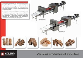 Les modèles 6500 et 7500 sont particulièrement évolutifs.
En effets différents modules peuvent compléter ces
machines (dès le démarrage ou ultérieurement), tels
que l’alimentation automatique, les bras oscillants, le
distributeur de graines et céréales, le laminage transversal,
un tapis rétractable…
Le long tapis d’alimentation (2400mm) permet d’ajouter le
système d’alimentation automatique et les bras oscillants
et d’économiser ainsi un poste, tout en évitant les risques
d’un dégazage de la pâte. Couplé au système de laminage
transversal, les modèles 6500 et 7500 permettent la
formation d’une bande de pâte très régulière.
Versions modulaire et évolutive
AquaPan 6500
AquaPan 7500
 