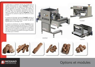 AutoFeed
CrossRoll
TopSeeds
Options et modules
• La pâte grâce à un élévateur de bacs est chargée dans le
système d’alimentation en continu AutoFeed. Il découpe
des blocs de pâte (de 10 à 20kg) et les dépose avec une
grande régularité sur le tapis d’entrée, sans dégazer la
pâte. Il intègre une lubriﬁcation automatique pour éviter
le collage. Pour une régularité optimisée du poids des
pâtons, le système de bras oscillants SwingArms vient en
complément. Ils ramènent la pâte des côtés vers le centre
du tapis.
• Le système de laminage transversal CrossRoll optimise la
régularité de la bande de pâte puisqu’il complète le satellite
M.R.N.S (Multi Rollers No Stress). La bande de pâte est
égalisée grâce à un laminage croisé.
• Le système de distribution de céréales TopSeeds permet
de déposer automatiquement des graines sur le dessus des
pâtons. Les pâtons sont légèrement humidiﬁés par un goutte
à goutte et ensuite les graines sont déposées. Le réglage du
débit permet de contrôler les quantités et un tapis maille
avec bacs récupérateurs permettent de récupérer l’excédent
de céréales pour le réutiliser.
 