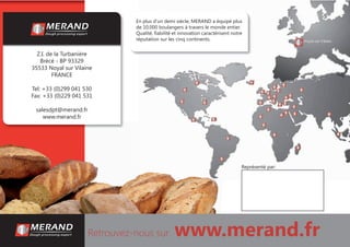 Retrouvez-nous sur www.merand.fr
En plus d’un demi siècle, MERAND a équipé plus
de 10.000 boulangers à travers le monde entier.
Qualité, ﬁabilité et innovation caractérisent notre
réputation sur les cinq continents.
Z.I. de la Turbanière
Brécé - BP 93329
35533 Noyal sur Vilaine
FRANCE
Tel: +33 (0)299 041 530
Fax: +33 (0)229 041 531
salesdpt@merand.fr
www.merand.fr
Représenté par:
 