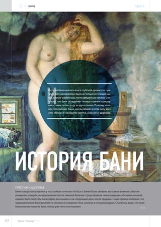 И
Историябаниначаласьещевглубокойдревности,при-
чемувсехнародовбанябыланетолькоместомдлямы-
тья, а также особенным, почти священным местом. Счи-
талось, что баня объединяет четыре главные природ-
ные стихии: огонь, воду, воздух и землю. Поэтому чело-
век, посетивший баню, как бы вбирал в себя силу всех
этих стихий и становился крепче, сильнее и здоровее.
престиж и здоровье
Бани всегда пользовались у нас особым почетом. На Руси с баней были связаны все самые важные события:
рождение, свадьба, выздоровление после тяжелой болезни. Существовала такая традиция: обязательно необ-
ходимо было посетить баню перед венчанием и на следующий день после свадьбы. Наши предки полагали, что
предназначение бани состоит не столько в очищении тела, сколько в очищении души. Считалось даже, что если
больному не помогла баня, то ему уже ничто не поможет.
История бани
>>>
63
аквадоктор
Журнал “Аквапарк“ №14
 