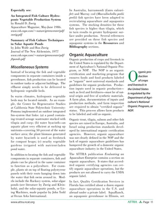 Page 11ATTRAwww.attra.ncat.org
Especially see:
An Integrated Fish Culture Hydro-
ponic Vegetable Production System
by Ronald D. Zweig
Aquaculture Magazine, May-June 1986.
www.vsb.cape.com/~nature/greencenter/pdf/
zweig.pdf
Summary of Fish Culture Techniques
in Solar Aquatic Ponds
by John Wolfe and Ron Zweig
Journal of The New Alchemists, 1977
www.vsb.cape.com/~nature/greencenter/pdf/
j6ponds.pdf
Miscellaneous Systems
Instead of locating the ﬁsh and vegetable
components in separate containers inside a
greenhouse, ﬁsh production can be located
in outdoor tanks or adjacent buildings. The
efﬂuent simply needs to be delivered to
hydroponic vegetable beds.
In warm climates, hydroponic vegetable
beds may be located outside. As an exam-
ple, the Center for Regenerative Studies
at California State Polytechnic University-
Pomona implemented an outdoor integrated
bio-system that links: (a) a pond contain-
ing treated sewage wastewater stocked with
tilapia and carp; (b) water hyacinth—an
aquatic plant very efﬁcient at sucking up
nutrients—covering 50 percent of the water
surface area; the plant biomass generated
by water hyacinth is used as feedstock
for compost heaps; (c) nearby vegetable
gardens irrigated with nutrient-laden
pond water.
In addition to locating the ﬁsh and vegetable
components in separate containers, ﬁsh and
plants can be placed in the same container
to function as a polyculture. For exam-
ple, plants sit on top of ﬂoating polystyrene
panels with their roots hanging down into
the water that ﬁsh swim around in. Mod-
els include the Rackocy system, solar-algae
ponds (see literature by Zweig and Klein-
holz), and the solar-aquatic ponds, or Liv-
ing Machines, made popular by John Todd
at Ocean Arks International.
In Australia, barramundi (Lates calcari-
fer) and Murray cod (Maccullochella peelii
peelii) ﬁsh species have been adapted to
recirculating aquaculture and aquaponics
systems. The stocking densities for these
ﬁsh species is higher than tilapia, which
in turn results in greater hydroponic sur-
face under production. Several references
are provided on these fish species and
aquaponic systems in the Resources and
Bibliography sections.
Organic Aquaculture
Organic production of crops and livestock in
the United States is regulated by the Depart-
ment of Agriculture’s National Organic Pro-
gram, or NOP. The NOP is an organic
certiﬁcation and marketing program that
ensures foods and food products labeled
as “organic” meet universal standards and
guidelines for organic production. Produc-
tion inputs used in organic production—
such as feed and fertilizers—must be of nat-
ural origin and free of synthetic materials.
A farm plan, documentation of inputs and
production methods, and farm inspection
are required to obtain “certiﬁed organic”
status. This process allows farm products
to be labeled and sold as organic.
Organic trout, tilapia, salmon and other ﬁsh
species are raised in Europe, Australia, and
Israel using production standards devel-
oped by international organic certiﬁcation
agencies. However, organic aquaculture
was not clearly deﬁned in the NOP and the
lack of organic aquaculture guidelines has
hampered the growth of a domestic organic
aquaculture industry in the United States.
The ATTRA publication Evaluating an
Aquaculture Enterprise contains a section on
organic aquaculture. It states that accred-
ited organic certifying agencies can cer-
tify organic aquaculture operations, but the
products are not allowed to carry the USDA
organic label.
In fact, Quality Certiﬁcation Services in
Florida has certiﬁed about a dozen organic
aquaculture operations in the U.S. and
abroad under a private label. AquaRanch,
an aquaponic greenhouse in Illinois, set
O
rganic pro-
duction
of crops
and livestock in
the United States
is regulated by the
Department of Agri-
culture’s National
Organic Program, or
NOP.
 