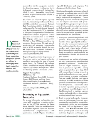 Page 12 ATTRA Aquaponics—Integration of Hydroponics with Aquaculture
a precedent for the aquaponics industry
by obtaining organic certiﬁcation for its
hydroponic produce through Indiana Cer-
tiﬁed Organic. Meanwhile, AquaRanch
markets its greenhouse-raised tilapia as
“naturally grown.”
To address the issue of organic aquacul-
ture, the National Organic Standards Board
(NOSB) established an Aquatic Animals
Task Force in June 2000. In 2003, a sec-
ond group—The National Organic Aquacul-
ture Working Group (NOAWG), comprised
of 80 aquaculture professionals and related
stakeholders—formed to provide further
guidance and clariﬁcation to the NOSB.
The 81-page white paper published by
NOAWG in May 2005 provides historical
notes and documents on this topic as well
as the currently proposed recommenda-
tions to NOSB, accessible through the Aqua
KE Government Documents collection at
http://govdocs.aquake.org/cgi/content/
abstract/2005/801/8010170.
To provide guidance to the large volume of
documents, reports, and organic production
standards surrounding the issue of organic
aquaculture, the National Agricultural
Library published an 80-page bibliography,
Organic Aquaculture, through the Alterna-
tive Farming Systems Information Center.
Organic Aquaculture
AFSIC Notes #5
Stephanie Boehmer, Mary Gold, Stephanie
Hauser, Bill Thomas, and Ann Young
Alternative Farming Systems Informa-
tion Center, National Agricultural Library,
USDA
www.nal.usda.gov/afsic/AFSIC_pubs/
afnotes5.htm
Evaluating an Aquaponic
Enterprise
For general information and supplies asso-
ciated with greenhouse vegetable produc-
tion, see the ATTRA resource list Green-
house Vegetable Production and Greenhouse
& Hydroponic Vegetable Production Resources
on the Internet. Complementary ATTRA
publications include Organic Greenhouse
Vegetable Production and Integrated Pest
Management for Greenhouse Crops.
Building and equipping a commercial-sized
aquaponic greenhouse can cost $10,000
to $30,000, depending on the system
design and choice of components. Due to
the highly technical nature of aquaponics
and the expense associated with green-
house production, prospective growers are
advised to thoroughly investigate production
methods and market potential. A sequence
of considerations and learning opportunities
geared to evaluating an aquaponic green-
house enterprise are listed below.
Aquaponic greenhouses yield two food
products. To evaluate greenhouse prof-
itability, obtain typical yields and mar-
ket prices for hydroponic vegetables and
ﬁsh, and investigate local and regional
markets and related point of sales.
Retail sales directly out of your green-
house or roadside stand might be an
ideal situation, but this will depend on
your location.
Aquaponics is one method of hydropon-
ics, and hydroponics is one method of
greenhouse production. Consider lower-
cost and simpler alternatives. Bag cul-
ture of greenhouse vegetables—raising
plants in polyethylene grow bags ﬁlled
with compost-based potting mixes—is a
simple and productive way to get started
in greenhouse vegetable production.
You may quickly ﬁnd that your biggest
challenge is weekly marketing of fresh
produce rather than successful produc-
tion of vegetables. This includes labor
to harvest vegetables, grading and pack-
ing with brand name labels, post-harvest
handling methods to maintain superior
quality, and quick delivery of perishable
produce to established markets.
Read technical and popular literature
on recirculating aquaculture and aqua-
ponics to become familiar with produc-
tion methods, yields, and market prices
for fresh fish and hydroponic vege-
tables. The Web Resources listed
below provide quick access to reading
material, diagrams and images, and
1)
2)
3)
D
ue to the
highly tech-
nical nature
of aquaponics and
the expense asso-
ciated with green-
house production,
prospective growers
are advised to
thoroughly inves-
tigate production
methods and
market potential.
 