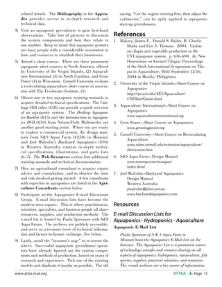 Page 13ATTRAwww.attra.ncat.org
related details. The Bibliography in the Appen-
dix provides access to in-depth research and
technical data.
Visit an aquaponic greenhouse to gain ﬁrst-hand
observations. Take lots of pictures to document
the system components and how they relate to
one another. Keep in mind that aquaponic growers
are busy people with a considerable investment in
time and resources to establish their businesses.
Attend a short course. There are three prominent
aquaponic short courses in North America, offered
by University of the Virgin Islands, (2) Aquacul-
ture International (3) in North Carolina, and Grow
Power (4) in Wisconsin. Cornell University co-hosts
a recirculating aquaculture short course in associa-
tion with The Freshwater Institute. (5)
Obtain one or two aquaponic training manuals to
acquire detailed technical speciﬁcations. The Cab-
bage Hill video ($18) can provide a quick overview
of an aquaponic system. The Desktop Aquapon-
ics Booklet ($15) and the Introduction to Aquapon-
ics DVD ($50) from Nelson/Pade Multimedia are
another good starting point. When you are ready
to explore a commercial system, the design man-
uals from S&S Aqua Farm ($250) in Missouri
and Joel Malcolm’s Backyard Aquaponics ($95)
in Western Australia contain in-depth techni-
cal specifications, illustrations, and parts lists
(6–7). The Web Resources section lists additional
training manuals and technical documentation.
Hire an agricultural consultant to acquire expert
advice and consultation, and to shorten the time
and risk involved getting started. A few consultants
with expertise in aquaponics are listed in the Agri-
culture Consultants section below.
Participate on the Aquaponics E-mail Discussion
Group. E-mail discussion lists have become the
modern town square. This is where practitioners,
scientists, specialists, and business people all share
resources, supplies, and production methods. The
e-mail list is hosted by Paula Speraneo with S&S
Aqua Farms. The archives are publicly accessible,
and serve as a treasure trove of technical informa-
tion and farmer-to-farmer exchange. See below.
Lastly, avoid the “inventor’s urge” to re-invent the
wheel. Successful aquaponic greenhouse opera-
tors have already ﬁgured out the system compo-
nents and methods of production, based on years of
research and experience. Pick one of the existing
models and duplicate it insofar as possible. The old
4)
5)
6)
7)
8)
9)
saying, “Get the engine running ﬁrst, then adjust the
carburetor,” can be aptly applied to aquaponic
start-up greenhouses.
References
Rakocy, James E., Donald S. Bailey, R. Charlie
Shultz and Eric S. Thoman. 2004. Update
on tilapia and vegetable production in the
UVI aquaponic system. p. 676-690. In: New
Dimensions on Farmed Tilapia: Proceedings
of the Sixth International Symposium on Tila-
pia in Aquaculture, Held September 12-16,
2004 in Manila, Philippines.
University of the Virgin Islands—Short Course on
Aquaponics
http://rps.uvi.edu/AES/Aquaculture/
UVIShortCourse.html
Aquaculture International—Short Course on
Aquaponics
www.aquacultureinternational.org
Grow Power—Short Course on Aquaponics
www.growingpower.org
Cornell University—Short Course on Recirculating
Aquaculture
www.aben.cornell.edu/extension/aquaculture/
shortcourse.htm
S&S Aqua Farm—Design Manual
www.townsqr.com/snsaqua/
index.html
Joel Malcolm—Backyard Aquaponics
Design Manual
Western Australia
jmalcolm@iinet.net.au
www.backyardaquaponics.com
Resources
E-mail Discussion Lists for
Aquaponics - Hydroponics - Aquaculture
Aquaponic E-Mail List
Paula Speraneo of S & S Aqua Farm in
Missouri hosts the Aquaponics E-Mail List on the
Internet. The Aquaponics List is a prominent source
of technology transfer and resource sharing on all
aspects of aquaponics: hydroponics, aquaculture, ﬁsh
species, supplies, practical solutions, and resources.
The e-mail archives are a key source of information.
1.
2.
3.
4.
5.
6.
7.
 