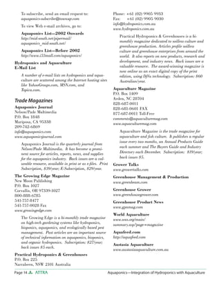 Page 14 ATTRA Aquaponics—Integration of Hydroponics with Aquaculture
To subscribe, send an email request to:
aquaponics-subscribe@townsqr.com
To view Web e-mail archives, go to:
Aquaponics List—2002 Onwards
http://mid-south.net/pipermail/
aquaponics_mid-south.net/
Aquaponics List—Before 2002
http://www.i55mall.com/aquaponics/
Hydroponics and Aquaculture
E-Mail List
A number of e-mail lists on hydroponics and aqua-
culture are scattered among the Internet hosting sites
like YahooGroups.com, MSN.com, and
Topica.com.
Trade Magazines
Aquaponics Journal
Nelson/Pade Multimedia
P.O. Box 1848
Mariposa, CA 95338
209-742-6869
info@aquaponics.com
www.aquaponicsjournal.com
Aquaponics Journal is the quarterly journal from
Nelson/Pade Multimedia. It has become a promi-
nent source for articles, reports, news, and supplies
for the aquaponics industry. Back issues are a val-
ueable resource, available in print or as e-ﬁles. Print
Subscription, $39/year; E-Subscription, $29/year.
The Growing Edge Magazine
New Moon Publishing
P.O. Box 1027
Corvallis, OR 97339-1027
800-888-6785
541-757-8477
541-757-0028 Fax
www.growingedge.com
The Growing Edge is a bi-monthly trade magazine
on high-tech gardening systems like hydroponics,
bioponics, aquaponics, and ecologically based pest
management. Past articles are an important source
of technical information on aquaponics, bioponics,
and organic hydroponics. Subscription: $27/year;
back issues $5 each.
Practical Hydroponics & Greenhouses
P.O. Box 225
Narrabeen, NSW 2101 Australia
Phone: +61 (02) 9905 9933
Fax: +61 (02) 9905 9030
info@hydroponics.com.au
www.hydroponics.com.au
Practical Hydroponics & Greenhouses is a bi-
monthly magazine dedicated to soilless culture and
greenhouse production. Articles proﬁle soilless
culture and greenhouse enterprises from around the
world. It also reports on new products, research and
development, and industry news. Back issues are a
valuable resource. The award-winning magazine is
now online as an exact digital copy of the print
edition, using DjVu technology. Subscription: $60
Australian/year.
Aquaculture Magazine
P.O. Box 1409
Arden, NC 28704
828-687-0011
828-681-0601 FAX
877-687-0011 Toll-Free
comments@aquaculturemag.com
www.aquaculturemag.com
Aquaculture Magazine is the trade magazine for
aquaculture and ﬁsh culture. It publishes a regular
issue every two months, an Annual Products Guide
each summer and The Buyers Guide and Industry
Directory each December. Subscription: $19/year;
back issues $5.
Grower Talks
www.growertalks.com
Greenhouse Management & Production
www.greenbeam.com
Greenhouse Grower
www.greenhousegrower.com
Greenhouse Product News
www.gpnmag.com
World Aquaculture
www.was.org/main/
summary.asp?page=magazine
Aquafeed.com
http://aquafeed.com
Austasia Aquaculture
www.austasiaaquaculture.com.au
 