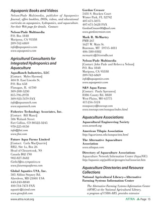 Page 15ATTRAwww.attra.ncat.org
Aquaponic Books and Videos
Nelson/Pade Multimedia, publisher of Aquaponics
Journal, offers booklets, DVDs, videos, and educational
curricula on aquaponics, hydroponics, and aquaculture.
See their Web page for details. Contact:
Nelson/Pade Multimedia
P.O. Box 1848
Mariposa, CA 95338
209-742-6869
info@aquaponics.com
www.aquaponics.com
Agricultural Consultants for
Integrated Hydroponics and
Aquaculture
AquaRanch Industries, LLC
[Contact: Myles Harston]
404 D. East Lincoln St.
P.O. Box 658
Flanagan, IL 61740
309-208-5230
815-796-2978
309-923-7479 FAX
info@aquaranch.com
www.aquaranch.com
Fisheries Technology Associates, Inc.
[Contact: Bill Manci]
506 Wabash Street
Fort Collins, CO 80522-3245
970-225-0150
info@ftai.com
www.ftai.com
Future Aqua Farms Limited
[Contact: Carla MacQuarrie]
RR2, Site 1a, Box 26
Head of Chezzetcook, NS
Canada B0J 1N0
902-827-3682
Carla1@ns.sympatico.ca
www.futureaquafarms.com
Global Aquatics USA, Inc.
505 Aldino Stepney Rd.
Aberdeen, MD 21001 USA
443-243-8840
410-734-7473 FAX
aquatic@iximd.com
www.growﬁsh.com
Gordon Creaser
5431 S. Bracken Court
Winter Park, FL 32792
407-671-5075
407-671-5628 FAX
GordonCreaser06@aol.com
www.gordoncreaser.com
Mark R. McMurtry
PMB 267
1627 W. Main St.
Bozeman, MT 59715-4011
406-580-0382
mcmurtry@3riversdbs.net
Nelson/Pade Multimedia
[Contact: John Pade and Rebecca Nelson]
P.O. Box 1848
Mariposa, CA 95338
209-742-6869
info@aquaponics.com
www.aquaponics.com
S&S Aqua Farms
[Contact: Paula Speraneo]
8386 County Rd. 8820
West Plains, MO 65775
417-256-5124
snsaquasys@townsqr.com
www.townsqr.com/snsaqua/index.html
Aquaculture Associations
Aquacultural Engineering Society
www.aesweb.org
American Tilapia Association
http://ag.arizona.edu/azaqua/ata.html
The Alternative Aquaculture
Association
www.altaqua.com
Directory of Aquaculture Associations
Aquaculture Network Information Center (AquaNIC)
http://aquanic.org/publicat/govagen/nal/associat.htm
Aquaculture Directories and Resource
Collections
National Agricultural Library—Alternative
Farming Systems Information Center
The Alternative Farming Systems Information Center
(AFSIC) at the National Agricultural Library,
a program of USDA-ARS, provides extensive
 