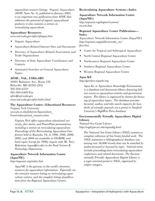 Page 16 ATTRA Aquaponics—Integration of Hydroponics with Aquaculture
aquaculture resource listings. Organic Aquaculture
(AFSIC Notes No. 5), published in January 2005,
is an important new publication from AFSIC that
addresses the potential of organic aquacultural
products; it also contains a section on
recirculating aquaculture.
Aquaculture Resources
www.nal.usda.gov/afsic/afsaqua.htm
Organic Aquaculture
Aquaculture-Related Internet Sites and Documents
Directory of Aquaculture Related Associations and
Trade Organizations
Directory of State Aquaculture Coordinators and
Contacts
Automated Searches on General Aquaculture
Topics
AFSIC, NAL, USDA-ARS
10301 Baltimore Ave., Room 132
Beltsville, MD 20705-2351
301-504-6559
301-504-6409 Fax
afsic@nal.usda.gov
www.nal.usda.gov/afsic/index.html
The Aquaculture Center—Educational Resources
Virginia Tech University
www.fw.vt.edu/ﬁsheries/Aquaculture_
Center/educational_resources.htm
Virginia Tech offers aquaculture eduational cur-
ricula, fact sheets, and PowerPoint presentations,
including a section on recirculating aquaculture.
Proceedings of the Recirculating Aquaculture Con-
ference held in Roanoke, VA, in 1996, 1998, 2000,
2002, and 2004 are available in CD-ROM, and
hard copies (except for 1996); inquire with Ms. Terry
Rakestraw (aqua@vt.edu) in the Food Science &
Technology Department.
Aquaculture Network Information Center
(AquaNIC)
http://aquanic.org/index.htm
AquaNIC is the gateway to the world’s electronic
resources for aquaculture information. Especially see
the extensive resource listing on recirculating aqua-
culture systems, and the complete listing of publica-
tions from the Regional Aquaculture Centers.
•
•
•
•
•
Recirculating Aquaculture Systems—Index
Aquaculture Network Information Center
(AquaNIC)
http://aquanic.org/beginer/systems/
recycle.htm
Regional Aquaculture Center Publications—
Index
Aquaculture Network Information Center (AquaNIC)
http://aquanic.org/publicat/usda_rac/
fact.htm
Center for Tropical and Subtropical Aquaculture
North Central Regional Aquaculture Center
Northeastern Regional Aquaculture Center
Southern Regional Aquaculture Center
Western Regional Aquaculture Center
Aqua KE
http://govdocs.aquake.org
Aqua Ke, or Aquaculture Knowledge Environment,
is a database and documents library featuring full-
text access to aquaculture articles and government
reports. The library is organized by themes for brows-
ing of aquacultue topics. The database provides
keyword, author, and title search capacity for hun-
dreds of scientiﬁc journals via a portal to Stanford
University’s HighWire Press database.
Environmentally Friendly Aquaculture Digital
Library
National Sea Grant Library
http://nsgd.gso.uri.edu/aquadig.html
The National Sea Grant Library (NSGL) contains a
complete collection of Sea Grant funded work. The
NSGL maintains a bibliographical database con-
taining over 36,000 records that can be searched by
author-keyword or browsed by topic. Selected items
include proceedings from recirculating aquaculture
conferences and related documents. The Environ-
mentally Friendly Aquaculture Digital Library is
a topic-oriented portal to NSGL, organized by
subject category.
•
•
•
•
•
 