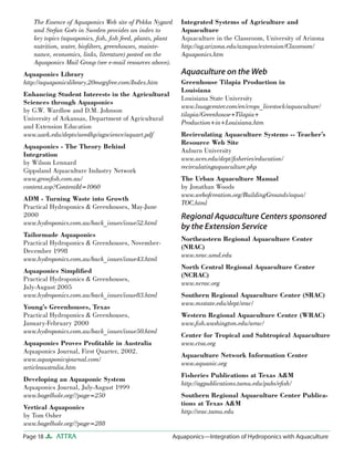 Page 18 ATTRA Aquaponics—Integration of Hydroponics with Aquaculture
The Essence of Aquaponics Web site of Pekka Nygard
and Stefan Goës in Sweden provides an index to
key topics (aquaponics, ﬁsh, ﬁsh feed, plants, plant
nutrition, water, bioﬁlters, greenhouses, mainte-
nance, economics, links, literature) posted on the
Aquaponics Mail Group (see e-mail resources above).
Aquaponics Library
http://aquaponicslibrary.20megsfree.com/Index.htm
Enhancing Student Interests in the Agricultural
Sciences through Aquaponics
by G.W. Wardlow and D.M. Johnson
University of Arkansas, Department of Agricultural
and Extension Education
www.uark.edu/depts/aeedhp/agscience/aquart.pdf
Aquaponics - The Theory Behind
Integration
by Wilson Lennard
Gippsland Aquaculture Industry Network
www.growﬁsh.com.au/
content.asp?ContentId=1060
ADM - Turning Waste into Growth
Practical Hydroponics & Greenhouses, May-June
2000
www.hydroponics.com.au/back_issues/issue52.html
Tailormade Aquaponics
Practical Hydroponics & Greenhouses, November-
December 1998
www.hydroponics.com.au/back_issues/issue43.html
Aquaponics Simpliﬁed
Practical Hydroponics & Greenhouses,
July-August 2005
www.hydroponics.com.au/back_issues/issue83.html
Young’s Greenhouses, Texas
Practical Hydroponics & Greenhouses,
January-February 2000
www.hydroponics.com.au/back_issues/issue50.html
Aquaponics Proves Proﬁtable in Australia
Aquaponics Journal, First Quarter, 2002.
www.aquaponicsjournal.com/
articleaustralia.htm
Developing an Aquaponic System
Aquaponics Journal, July-August 1999
www.bagelhole.org/?page=250
Vertical Aquaponics
by Tom Osher
www.bagelhole.org/?page=288
Integrated Systems of Agriculture and
Aquaculture
Aquaculture in the Classroom, University of Arizona
http://ag.arizona.edu/azaqua/extension/Classroom/
Aquaponics.htm
Aquaculture on the Web
Greenhouse Tilapia Production in
Louisiana
Louisiana State University
www.lsuagcenter.com/en/crops_livestock/aquaculture/
tilapia/Greenhouse+Tilapia+
Production+in+Louisiana.htm
Recirculating Aquaculture Systems -- Teacher’s
Resource Web Site
Auburn University
www.aces.edu/dept/ﬁsheries/education/
recirculatingaquaculture.php
The Urban Aquaculture Manual
by Jonathan Woods
www.webofcreation.org/BuildingGrounds/aqua/
TOC.html
Regional Aquaculture Centers sponsored
by the Extension Service
Northeastern Regional Aquaculture Center
(NRAC)
www.nrac.umd.edu
North Central Regional Aquaculture Center
(NCRAC)
www.ncrac.org
Southern Regional Aquaculture Center (SRAC)
www.msstate.edu/dept/srac/
Western Regional Aquaculture Center (WRAC)
www.ﬁsh.washington.edu/wrac/
Center for Tropical and Subtropical Aquaculture
www.ctsa.org
Aquaculture Network Information Center
www.aquanic.org
Fisheries Publications at Texas A&M
http://agpublications.tamu.edu/pubs/eﬁsh/
Southern Regional Aquaculture Center Publica-
tions at Texas A&M
http://srac.tamu.edu
 