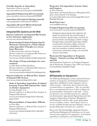 Page 19ATTRAwww.attra.ncat.org
Scientiﬁc Journals on Aquaculture
Aquaculture (Elsevier journal)
www.sciencedirect.com/science/journal/00448486
Aquacultural Engineering (Elsevier journal)
www.sciencedirect.com/science/journal/01448609
Aquaculture International (Springer journal)
www.springerlink.com/link.asp?id=100128
Aquaculture Research (Blackwell journal)
www.blackwell-synergy.com/loi/are
Integrated Bio-Systems on the Web
Internet Conference on Integrated Bio-Systems
in Zero Emissions Applications
www.ias.unu.edu/proceedings/icibs/
Demonstrating Ecological Engineering for
Wastewater Treatment in a Nordic Climate
using Aquaculture Principles in a Green-
house Mesocosm
by Bjorn Guterstam and Lasse Forsberg
Internet Conference on Integrated Bio-Systems in
Zero Emissions Applications
www.ias.unu.edu/proceedings/icibs/bjorn/paper.htm
The design of living technologies for waste
treatment
by John Todd and Beth Josephson
Internet Conference on Integrated Bio-Systems in
Zero Emissions Applications
www.ias.unu.edu/proceedings/icibs/todd/paper.htm
Internet Conference on Material Flow Analysis
of Integrated Bio-Systems
www.ias.unu.edu/proceedings/icibs/ic-mfa/
Study of Agriculture-Aquaculture Ecological
Economic System With Nutrient Flow Analy-
sis (Surface Aquaponics)
by Song Xiangfu, et al.
Internet Conference on Material Flow Analysis of
Integrated Bio-Systems
www.ias.unu.edu/proceedings/icibs/ic-mfa/song/
paperv2.html
Phytoremediation of Aquaculture Efﬂuents
by Paul Adler
Internet Conference on Material Flow Analysis of
Integrated Bio-Systems
www.ias.unu.edu/proceedings/icibs/ic-mfa/adler/
index.html
Wastewater- Fed Aquaculture Systems: Status
and Prospects
by Peter Edwards
Aquaculture and Aquatic Resources Management Pro-
gram, Asian Institute of Technology
www.aqua-information.ait.ac.th/aarmpage/Documents/
Readings3New.pdf
World Fish Center
www.worldﬁshcenter.org
Ecological Engineering (Elsevier journal)
www.sciencedirect.com/science/journal/09258574
Ecological engineering has been deﬁned as the
design of ecosystems for the mutual beneﬁt of
humans and nature. Speciﬁc topics covered in the
journal include: ecotechnology; synthetic ecology;
bioengineering; sustainable agroecology; habitat
reconstruction; restoration ecology; ecosystem
conservation; ecosystem rehabilitation; stream
and river restoration; wetland restoration and
construction; reclamation ecology; non-renewable
resource conservation.
Wastewater-fed Aquaculture in Temperate
Climates - Nutrient recycling with Daphnia
and Fish
4th International Conference on Ecological Engineer-
ing for Wastewater Treatment, June 1999, Aas Norway
www.hortikultur.ch/pub/ﬁles/15.pdf
Appendix
Bibliography on Aquaponics
The following bibliography contains selected literature
citations on aquaponics and integrated hydroponics-
aquaculture published in trade magazines and sci-
entiﬁc journals. Collectively, these articles provide
an instant library on aquaponics. They are provided
here as an important time saver to those seeking tech-
nical and popular information on this topic. Univer-
sity libraries carry scientiﬁc journals (e.g., Aquacul-
ture International, Aquacultural Engineering) and trade
magazines (Aquaculture, Greenhouse Management
and Production), and they offer on-site photocoping
services to library visitors. Inter-Library Loan is a
service available through most local libraries, and can
provide photocopies of articles for a small fee.
Please note The Growing Edge, Aquaponics Journal,
and Practical Hydroponics & Greenhouses are the most
relevant trade magazines for aquaponics, recirculating
aquaculture, hydroponics, and related topics,
 