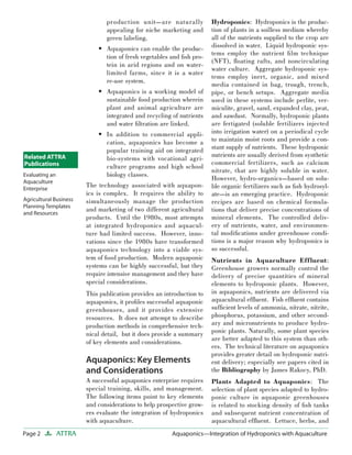 Page 2 ATTRA Aquaponics—Integration of Hydroponics with AquacultureAquaponics—Integration of Hydroponics with Aquaculture
production unit—are naturally
appealing for niche marketing and
green labeling.
Aquaponics can enable the produc-
tion of fresh vegetables and ﬁsh pro-
tein in arid regions and on water-
limited farms, since it is a water
re-use system.
Aquaponics is a working model of
sustainable food production wherein
plant and animal agriculture are
integrated and recycling of nutrients
and water ﬁltration are linked.
In addition to commercial appli-
cation, aquaponics has become a
popular training aid on integrated
bio-systems with vocational agri-
culture programs and high school
biology classes.
The technology associated with aquapon-
ics is complex. It requires the ability to
simultaneously manage the production
and marketing of two different agricultural
products. Until the 1980s, most attempts
at integrated hydroponics and aquacul-
ture had limited success. However, inno-
vations since the 1980s have transformed
aquaponics technology into a viable sys-
tem of food production. Modern aquaponic
systems can be highly successful, but they
require intensive management and they have
special considerations.
This publication provides an introduction to
aquaponics, it proﬁles successful aquaponic
greenhouses, and it provides extensive
resources. It does not attempt to describe
production methods in comprehensive tech-
nical detail, but it does provide a summary
of key elements and considerations.
Aquaponics: Key Elements
and Considerations
A successful aquaponics enterprise requires
special training, skills, and management.
The following items point to key elements
and considerations to help prospective grow-
ers evaluate the integration of hydroponics
with aquaculture.
•
•
•
Hydroponics: Hydroponics is the produc-
tion of plants in a soilless medium whereby
all of the nutrients supplied to the crop are
dissolved in water. Liquid hydroponic sys-
tems employ the nutrient ﬁlm technique
(NFT), ﬂoating rafts, and noncirculating
water culture. Aggregate hydroponic sys-
tems employ inert, organic, and mixed
media contained in bag, trough, trench,
pipe, or bench setups. Aggregate media
used in these systems include perlite, ver-
miculite, gravel, sand, expanded clay, peat,
and sawdust. Normally, hydroponic plants
are fertigated (soluble fertilizers injected
into irrigation water) on a periodical cycle
to maintain moist roots and provide a con-
stant supply of nutrients. These hydroponic
nutrients are usually derived from synthetic
commercial fertilizers, such as calcium
nitrate, that are highly soluble in water.
However, hydro-organics—based on solu-
ble organic fertilizers such as ﬁsh hydrosyl-
ate—is an emerging practice. Hydroponic
recipes are based on chemical formula-
tions that deliver precise concentrations of
mineral elements. The controlled deliv-
ery of nutrients, water, and environmen-
tal modiﬁcations under greenhouse condi-
tions is a major reason why hydroponics is
so successful.
Nutrients in Aquaculture Effluent:
Greenhouse growers normally control the
delivery of precise quantities of mineral
elements to hydroponic plants. However,
in aquaponics, nutrients are delivered via
aquacultural efﬂuent. Fish efﬂuent contains
sufﬁcient levels of ammonia, nitrate, nitrite,
phosphorus, potassium, and other second-
ary and micronutrients to produce hydro-
ponic plants. Naturally, some plant species
are better adapted to this system than oth-
ers. The technical literature on aquaponics
provides greater detail on hydroponic nutri-
ent delivery; especially see papers cited in
the Bibliography by James Rakocy, PhD.
Plants Adapted to Aquaponics: The
selection of plant species adapted to hydro-
ponic culture in aquaponic greenhouses
is related to stocking density of ﬁsh tanks
and subsequent nutrient concentration of
aquacultural efﬂuent. Lettuce, herbs, and
Related ATTRA
Publications
Evaluating an
Aquaculture
Enterprise
Agricultural Business
Planning Templates
and Resources
 