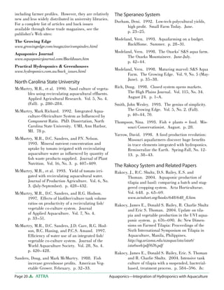 Page 20 ATTRA Aquaponics—Integration of Hydroponics with Aquaculture
including farmer proﬁles. However, they are relatively
new and less widely distributed in university libraries.
For a complete list of articles and back issues
available through these trade magazines, see the
publisher’s Web sites:
The Growing Edge
www.growingedge.com/magazine/compindex.html
Aquaponics Journal
www.aquaponicsjournal.com/BackIssues.htm
Practical Hydroponics & Greenhouses
www.hydroponics.com.au/back_issues.html
North Carolina State University
McMurtry, M.R., et al. 1990. Sand culture of vegeta-
bles using recirculating aquacultural efﬂuents.
Applied Agricultural Research. Vol. 5, No. 4.
(Fall). p. 280–284.
McMurtry, Mark Richard. 1992. Integrated Aqua-
culture-Olericulture System as Inﬂuenced by
Component Ratio. PhD. Dissertation, North
Carolina State University. UMI, Ann Harbor,
MI. 78 p.
McMurtry, M.R., D.C. Sanders, and P.V. Nelson.
1993. Mineral nutrient concentration and
uptake by tomato irrigated with recirculating
aquaculture water as inﬂuenced by quantity of
ﬁsh waste products supplied. Journal of Plant
Nutrition. Vol. 16, No. 3. p. 407–409.
McMurtry, M.R., et al. 1993. Yield of tomato irri-
gated with recirculating aquacultural water.
Journal of Production Agriculture. Vol. 6, No.
3. (July-September). p. 428–432.
McMurtry, M.R., D.C. Sanders, and R.G. Hodson.
1997. Effects of bioﬁlter/culture tank volume
ratios on productivity of a recirculating ﬁsh/
vegetable co-culture system. Journal
of Applied Aquaculture. Vol. 7, No. 4.
p. 33–51.
McMurtry, M.R., D.C. Sanders, J.D. Cure, R.G. Hod-
son, B.C. Haning, and P.C.S. Amand. 1997.
Efﬁciency of water use of an integrated ﬁsh/
vegetable co-culture system. Journal of the
World Aquaculture Society. Vol. 28, No. 4.
p. 420–428.
Sanders, Doug, and Mark McMurtry. 1988. Fish
increase greenhouse proﬁts. American Veg-
etable Grower. February. p. 32–33.
The Speraneo System
Durham, Deni. 1992. Low-tech polycultural yields,
high proﬁt. Small Farm Today. June.
p. 23–25.
Modeland, Vern. 1993. Aquafarming on a budget.
BackHome. Summer. p. 28–31.
Modeland, Vern. 1998. The Ozarks’ S&S aqua farm.
The Ozarks Mountaineer. June-July.
p. 42–44.
Modeland, Vern. 1998. Maturing marvel: S&S Aqua
Farm. The Growing Edge. Vol. 9, No. 5 (May-
June). p. 35–38.
Rich, Doug. 1998. Closed system opens markets.
The High Plains Journal. Vol. 115, No. 34.
August 24. p. 1–A.
Smith, John Wesley. 1993. The genius of simplicity.
The Growing Edge. Vol. 5, No. 2. (Fall).
p. 40–44, 70.
Thompson, Nina. 1993. Fish + plants = food. Mis-
souri Conservationist. August. p. 28.
Yarrow, David. 1998. A food production revolution:
Missouri aquafarmers discover huge beneﬁts
in trace elements integrated with hydroponics.
Remineralize the Earth. Spring-Fall, No. 12-
13. p. 38–43.
The Rakocy System and Related Papers
Rakocy, J., R.C. Shultz, D.S. Bailey, E.S. and
Thoman. 2004. Aquaponic production of
tilapia and basil: comparing a batch and stag-
gered cropping system. Acta Horticulturae.
Vol. 648. p. 63–69.
www.actahort.org/books/648/648_8.htm
Rakocy, James E., Donald S. Bailey, R. Charlie Shultz
and Eric S. Thoman. 2004. Update on tila-
pia and vegetable production in the UVI aqua-
ponic system. p. 676–690. In: New Dimen-
sions on Farmed Tilapia: Proceedings of the
Sixth International Symposium on Tilapia in
Aquaculture, Manila, Philippines.
http://ag.arizona.edu/azaqua/ista/ista6/
ista6web/pdf/676.pdf
Rakocy, James E., Donald S. Bailey, Eric. S. Thoman
and R. Charlie Shultz. 2004. Intensive tank
culture of tilapia with a suspended, bacterial-
based, treatment process. p. 584–596. In:
 