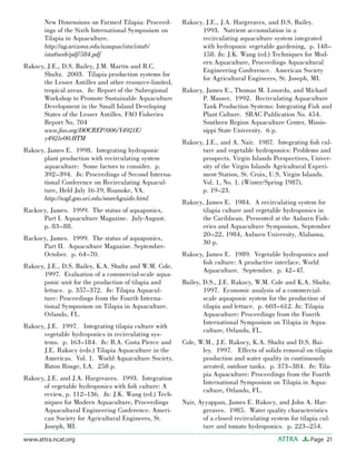 Page 21ATTRAwww.attra.ncat.org
New Dimensions on Farmed Tilapia: Proceed-
ings of the Sixth International Symposium on
Tilapia in Aquaculture.
http://ag.arizona.edu/azaqua/ista/ista6/
ista6web/pdf/584.pdf
Rakocy, J.E., D.S. Bailey, J.M. Martin and R.C.
Shultz. 2003. Tilapia production systems for
the Lesser Antilles and other resource-limited,
tropical areas. In: Report of the Subregional
Workshop to Promote Sustainable Aquaculture
Development in the Small Island Developing
States of the Lesser Antilles. FAO Fisheries
Report No. 704
www.fao.org/DOCREP/006/Y4921E/
y4921e00.HTM
Rakocy, James E. 1998. Integrating hydroponic
plant production with recirculating system
aquaculture: Some factors to consider. p.
392–394. In: Proceedings of Second Interna-
tional Conference on Recirculating Aquacul-
ture, Held July 16-19, Roanoke, VA.
http://nsgl.gso.uri.edu/searchguide.html
Rackocy, James. 1999. The status of aquaponics,
Part I. Aquaculture Magazine. July-August.
p. 83–88.
Rackocy, James. 1999. The status of aquaponics,
Part II. Aquaculture Magazine. September-
October. p. 64–70.
Rakocy, J.E., D.S. Bailey, K.A. Shultz and W.M. Cole.
1997. Evaluation of a commercial-scale aqua-
ponic unit for the production of tilapia and
lettuce. p. 357–372. In: Tilapia Aquacul-
ture: Proceedings from the Fourth Interna-
tional Symposium on Tilapia in Aquaculture.
Orlando, FL.
Rakocy, J.E. 1997. Integrating tilapia culture with
vegetable hydroponics in recirculating sys-
tems. p. 163–184. In: B.A. Costa Pierce and
J.E. Rakocy (eds.) Tilapia Aquaculture in the
Americas. Vol. 1. World Aquaculture Society,
Baton Rouge, LA. 258 p.
Rakocy, J.E. and J.A. Hargreaves. 1993. Integration
of vegetable hydroponics with ﬁsh culture: A
review, p. 112–136. In: J.K. Wang (ed.) Tech-
niques for Modern Aquaculture, Proceedings
Aquacultural Engineering Conference. Ameri-
can Society for Agricultural Engineers, St.
Joseph, MI.
Rakocy, J.E., J.A. Hargreaves, and D.S. Bailey.
1993. Nutrient accumulation in a
recirculating aquaculture system integrated
with hydroponic vegetable gardening, p. 148–
158. In: J.K. Wang (ed.) Techniques for Mod-
ern Aquaculture, Proceedings Aquacultural
Engineering Conference. American Society
for Agricultural Engineers, St. Joseph, MI.
Rakocy, James E., Thomas M. Losordo, and Michael
P. Masser. 1992. Recirculating Aquaculture
Tank Production Systems: Integrating Fish and
Plant Culture. SRAC Publication No. 454.
Southern Region Aquaculture Center, Missis-
sippi State University. 6 p.
Rakocy, J.E., and A. Nair. 1987. Integrating ﬁsh cul-
ture and vegetable hydroponics: Problems and
prospects. Virgin Islands Perspectives, Univer-
sity of the Virgin Islands Agricultural Experi-
ment Station, St. Croix, U.S. Virgin Islands.
Vol. 1, No. 1. (Winter/Spring 1987).
p. 19–23.
Rakocy, James E. 1984. A recirculating system for
tilapia culture and vegetable hydroponics in
the Caribbean. Presented at the Auburn Fish-
eries and Aquaculture Symposium, September
20–22, 1984, Auburn University, Alabama.
30 p.
Rakocy, James E. 1989. Vegetable hydroponics and
ﬁsh culture: A productive interface. World
Aquaculture. September. p. 42–47.
Bailey, D.S., J.E. Rakocy, W.M. Cole and K.A. Shultz.
1997. Economic analysis of a commercial-
scale aquaponic system for the production of
tilapia and lettuce. p. 603–612. In: Tilapia
Aquaculture: Proceedings from the Fourth
International Symposium on Tilapia in Aqua-
culture, Orlando, FL.
Cole, W.M., J.E. Rakocy, K.A. Shultz and D.S. Bai-
ley. 1997. Effects of solids removal on tilapia
production and water quality in continuously
aerated, outdoor tanks. p. 373–384. In: Tila-
pia Aquaculture: Proceedings from the Fourth
International Symposium on Tilapia in Aqua-
culture, Orlando, FL.
Nair, Ayyappan, James E. Rakocy, and John A. Har-
greaves. 1985. Water quality characteristics
of a closed recirculating system for tilapia cul-
ture and tomato hydroponics. p. 223–254.
 