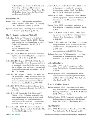 Page 22 ATTRA Aquaponics—Integration of Hydroponics with Aquaculture
In: Randy Day and Thomas L. Richards (ed).
Proceedings of the Second International
Conference on Warm Water Aquaculture - Fin-
ﬁsh. Brigham Young University Hawaii Cam-
pus, February 5–8, 1985.
Bioshelters, Inc.
Dinda, Kara. 1997. Hydroponics & aquaculture
working together: A case study. The Growing
Edge. September-October. p. 56–59.
Spencer, Robert. 1990. Investing in an ecosystem.
In Business. July-August. p. 40–42.
The Freshwater Institute/USDA-ARS
Adler, Paul R., Steven T. Summerfelt, D. Michael
Glenn and Fumiomi Takeda. 2003. Mecha-
nistic approach to phytoremediation of water.
Ecological Engineering. Vol. 20, No. 3.
p. 251–264.
http://dx.doi.org/10.1016/
S0925-8574(03)00044-2
Adler, P.R. 2001. Overview of economic evaluation
of phosphorus removal by plants. Aquaponics
Journal. Vol. 5, No. 4. p. 15–18.
Adler, P.R., J.K. Harper, E.W. Wade, F. Takeda, and
S.T. Summerfelt. 2000. Economic analysis of
an aquaponic system for the integrated produc-
tion of rainbow trout and plants. International
Journal of Recirculating Aquaculture. Vol. 1,
No. 1. p. 15–34.
Adler, P.R., J.K. Harper, F. Takeda, E.M. Wade, and
S.T. Summerfelt. 2000. Economic evaluation
of hydroponics and other treatment options for
phosphorus removal in aquaculture efﬂuent.
HortScience. Vol. 35, No. 6. p. 993–999.
Adler, P.R. 1998. Phytoremediation of aquaculture
efﬂuents. Aquaponics Journal. Vol. 4, No. 4.
p. 10–15.
Adler, P. R., S.T. Summerfelt, D.M. Glenn, and F.
Takeda. 1996. Evaluation of the effect of a
conveyor production strategy on lettuce and
basil productivity and phosphorus removal
from aquaculture wastewater. Environmental
Research Forum. Vols. 5–6. p. 131–136.
Brown, Robert H. 1993. Scientists seek better ways
of utilizing efﬂuent from ﬁsh. Feedstuffs. May
31. Vol. 65, No. 22. p. 10.
Jenkins, M.R., Jr. and S.T. Summerfelt. 2000. A nat-
ural gas-powered small-scale: aquaponic
demonstration project. Small Farm Today.
Vol. 17, No. 4. (July-Aug). p. 45–46.
Jenkins, M. R., and S.T. Summerfelt. 1999. Demon-
strating aquaponics. Practical Hydroponics &
Greenhouses. Vol. 44. January-February.
p. 48–51.
Stanley, Doris. 1993. Aquaculture springs up in
West Virginia. Agricultural Research. March.
p. 4–8.
Takeda, F., P. Adler, and D.M. Glenn. 1993. Grow-
ing greenhouse strawberries with aquaculture
efﬂuent. Acta Horticulturae. Vol. 348.
p. 264–267.
Takeda, F., P.R. Adler, and D.M. Glenn. 1997. Straw-
berry production linked to aquaculture waste-
water treatment. Acta Horticulturae. Vol. 439.
p. 673–678.
www.actahort.org/books/439/439_113.htm
Williams, Greg, and Pat Williams (ed.) 1992. Fish-
pond efﬂuent + iron=good crop nutrition.
HortIdeas. Vol. 9, No. 11. p. 130.
Inslee’s Fish Farm
Nelson, R.L. 1999. Inslee’s aquaponics. AgVen-
tures. Vol. 3, No. 5. (October-November).
p. 57–61.
Watkins, Gordon. 1999. Inslee ﬁsh farm: A fam-
ily run aquaponic operation produces chives
and ﬁsh. The Growing Edge. Vol. 10, No. 5.
(May-June). p. 35–40.
Gordon Watkins’ System
Watkins, Gordon. 1993. Aqua-vegeculture: more
food from our water. Farmer to Farmer: Better
Farming in the Ozarks. Vol. 3, No. 4. (Winter
1992–1993). p. 1–3, 12.
Watkins, Gordon. 1998. Integrating aquaculture and
hydroponics on the small farm. The Growing
Edge. Vol. 9, No. 5. (May-June) p. 17–21, 23.
New Alchemy
Anon. 1982. Hydroponics in the Ark. Journal of the
New Alchemists. No. 8. (Spring). p. 10.
 