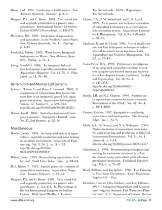 Page 23ATTRAwww.attra.ncat.org
Baum, Carl. 1981. Gardening in fertile waters. New
Alchemy Quarterly. Summer. p. 2–8.
Burgoon, P.S., and C. Baum. 1984. Year round ﬁsh
and vegetable production in a passive solar
greenhouse. International Society for Soilless
Culture (ISOSC) Proceedings. p. 151–171.
McLarney, Bill. 1983. Integration of aquaculture
and agriculture, in the Northern United States.
New Alchemy Quarterly. No. 11. (Spring).
p. 7–14.
Sardinsky, Robert. 1985. Water farms: Integrated
hydroponics in Maine. New Alchemy Quar-
terly. Spring. p. 13–4.
Zweig, Ronald D. 1986. An integrated ﬁsh cul-
ture hydroponic vegetable production system.
Aquaculture Magazine. Vol. 12, No. 3. (May-
June). p. 34, 36–40.
Barramundi and Murray Cod Systems
Lennard, Wilson A. and Brian V. Leonard. 2005. A
comparison of reciprocating ﬂow versus con-
stant ﬂow in an integrated, gravel bed, aqua-
ponic test system. Aquaculture International.
Volume 12, Number 6. p. 539–553.
http://dx.doi.org/10.1007/s10499-005-8528-x
Wilson, Geoff. 2005. Australian barramundi farm
goes aquaponic. Aquaponics Journal. Issue
No. 37, 2nd Quarter. p. 12–16.
Miscellaneous
Bender, Judith. 1984. An integrated system of aqua-
culture, vegetable production and solar heating
in an urban environment. Aquacultural Engi-
neering. Vol. 3, No. 2. p. 141–152.
http://dx.doi.org/10.1016/
0144-8609(84)90004-9
Belusz, Larry. 1993. Recirculating aquaculture: Is it
for you? Small Farm Today. June. p. 23–24.
Bird, Kimon T. 1993. Aquatic plants for treatment of
aquaculture wastewater. Aquaculture Maga-
zine. January-February. p. 39–42.
Burgoon, P.S. and C. Baum. 1984. Year round ﬁsh
and vegetable production in a passive solar
greenhouse. p. 151–171. In. Proceedings of
the 6th International Congress on Soilless
Culture. Held April 28–May 5, Luntern,
The Netherlands. ISOSC, Wageningen,
The Netherlands.
Chaves, P.A., R.M. Sutherland, and L.M. Laird.
1999. An economic and technical evaluation
of integrating hydroponics in a recirculation
ﬁsh production system. Aquaculture Econom-
ics & Management. Vol. 3, No. 1 (March).
p. 83–91.
Clarkson, R. and S.D. Lane. 1991. Use of small-scale
nutrient ﬁlm hydroponic technique to reduce
mineral accumulation in aquarium water.
Aquaculture and Fisheries Management. Vol.
22. p. 37–45.
Costa-Pierce, B.A. 1998. Preliminary investigation
of an integrated aquaculture-wetland ecosys-
tem using tertiary-treated municipal wastewa-
ter in Los Angeles County, California. Ecolog-
ical Engineering. Vol. 10, No. 4.
p. 341–354.
http://dx.doi.org/10.1016/S0925-
8574(98)00003-2
Dontje, J.H. and C.J. Clanton. 1999. Nutrient fate
in aquacultural systems for waste treatment.
Transactions of the ASAE. Vol. 42, No. 4.
p. 1073–1085.
Creaser, Gordon. 1997. Aquaponics—combining
aquaculture with hydroponics. The Growing
Edge. Vol. 1, No. 9.
Ghaly, A.E., M. Kamal, and N. S. Mahmoud. 2005.
Phytoremediation of aquaculture wastewater
for water recycling and production of ﬁsh feed.
Environment International. Vol. 31, No. 1
(January). p. 1–13.
http://dx.doi.org/10.1016/j.envint.2004.05.011
Guterstam, B. 1996. Demonstrating ecological engi-
neering for wastewater treatment in a Nor-
dic climate using aquaculture principles in a
greenhouse mesocosm. Ecological Engineer-
ing. Vol. 6. p. 73–97.
Head, William, and Jon Splane. 1980. Fish Farming
in Your Solar Greenhouse. Amity Foundation,
Eugene, OR. 43 p.
Kleinholz, Conrad, Glen Gebhart, and Ken Williams.
1987. Hydroponic/Aquaculture and Aquacul-
ture/Irrigation Systems: Fish Waste as a Plant
Fertilizer. U.S. Department of Interior, Bureau
 