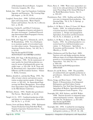 Page 24 ATTRA Aquaponics—Integration of Hydroponics with Aquaculture
of Reclamation Research Report. Langston
University, Langston, OK. 65 p.
Kubiak, Jan. 1998. Cape Cod Aquafarm: Combining
Ingenuity and Enterprise. The Growing Edge.
July-August. p. 36–37, 39-41.
Langford, Norma Jane. 1998. Cell ﬁsh and plant
pipes and young moms. Maine Organic
Farmer and Gardener. Vol. 24, No. 4. (Decem-
ber). p. 24–26.
Letterman, Gordon R., and Ellen F. Letterman.
1985. Propagation of prawns and plants in
the same environment. Combined Proceed-
ings International Plant Propagator’s Society.
Vol. 34. p. 185–188.
Lewis, W.M., J.H. Yopp, H. L. Schramm Jr., and A.
M. Brandenburg. 1978. Use of hydropon-
ics to maintain quality of recirculated water
in a ﬁsh culture system. Transactions of the
American Fisheries Society. Vol. 107, No. 1.
p. 92–99.
http://dx.doi.org/10.1577/1548-
8659(1978)107<92:UOHTMQ>2.0.CO;2
Lewis, W.M., J.H. Yopp, A.M. Brandenburg, and
K.D. Schnoor. 1981. On the maintenance of
water quality for closed ﬁsh production sys-
tems by means of hydroponically grown veg-
etable crops. p. 121–130. In: K. Tiews and
H. Heenemann (ed.) Aquaculture in Heated
Efﬂuents and Recirculation Systems. Volume
1. Berlin, Germany.
Mathieu, Jennifer J., and Jaw-Kai Wang. 1995. The
effect of water velocity and nutrient concen-
tration on plant nutrient uptake; A literature
review. p. 187–211. In: Aquacultural Engi-
neering and Waste Management. Proceedings
from Aquaculture Expo VIII and Aquaculture
in the Mid-Atlantic Conference.
McClintic, Dennis. 1994. Double-duty greenhouse.
The Furrow. March-April. p. 41–42.
Naegel, L.C.A. 1977. Combined production of ﬁsh
and plants in recirculating water. Aquaculture.
Vol. 10, No. 1. p. 17–24.
Newton, Scott and Jimmy Mullins. 1990. Hydroponic
Tomato Production Using Fish Pond Water.
Virginia Cooperative Extension Service. Fact
Sheet No. 31. 3 p.
Pierce, Barry A. 1980. Water reuse aquaculture sys-
tems in two solar greenhouses in Northern Ver-
mont. Proceedings of the Annual Meeting of
the World Mariculture Society. Vol. 11.
p. 118–127.
Przybylowicz, Paul. 1991. Surﬂess and turﬂess: A
new wave in integrated food production. The
Growing Edge. Vol. 2, No. 3. (Spring). p.
28–34, 60–61.
Quillere, I., D. Marie, L. Roux, F. Gosse, J.F. Morot-
Gaudry. 1993. An artiﬁcial productive
ecosystem based on a ﬁsh/bacteria/plant
association. 1. Design and management.
Agriculture, Ecosystems and Environment.
Vol. 47, No. 1. (October). p. 13–30.
Quillere, I., D. Marie, L. Roux, F. Gosse, J.F. Morot-
Gaudry. 1995. An artiﬁcial productive eco-
system based on a ﬁsh/bacteria/plant asso-
ciation. 2. Performance. Agriculture,
Ecosystems and Environment. Vol. 53, No. 1.
(March). p. 19–30.
Raﬁee, Gholamreza and Che Roos Saad. 2005.
Nutrient cycle and sludge production during
different stages of red tilapia (Oreochromis sp.)
growth in a recirculating aquaculture system.
Aquaculture. Vol. 244, No. 1-4.
p. 109–118.
http://dx.doi.org/10.1016/j.aquaculture.
2004.10.029
Rennert, B. and M. Drews. 1989. The possibility
of combined ﬁsh and vegetable production in
greenhouses. Advanced Fish Science. Vol. 8.
p. 19–27.
Rivera, Gregg, and Bruce Isaacs. 1990. Final
Report: A Demonstration of an Integrated
Hydroponics and Fish Culture System.
Submitted to: New York State Department of
Agriculture & Markets, Agricultural Research
and Development Grants Program. 15 p.
Seawright, D.E., R.R. Stickney, and R.B. Walker.
1998. Nutrient dynamics in integrated aqua-
culture-hydroponics systems. Aquaculture.
Vol. 160, No. 34 (January). p. 215–237.
http://dx.doi.org/10.1016/
S0044-8486(97)00168-3
Seawright, D.E. 1993. A method for investigating
nutrient dynamics in integrated aquaculture-
hydroponics systems, p. 137–47. In: J.K.
 
