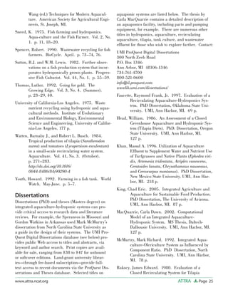 Page 25ATTRAwww.attra.ncat.org
Wang (ed.) Techniques for Modern Aquacul-
ture. American Society for Agricultural Engi-
neers, St. Joseph, MI.
Sneed, K. 1975. Fish farming and hydroponics.
Aqua-culture and the Fish Farmer. Vol. 2, No.
1. p. 11, 18–20.
Spencer, Robert. 1990. Wastewater recycling for ﬁsh
farmers. BioCycle. April. p. 73–74, 76.
Sutton, R.J. and W.M. Lewis. 1982. Further obser-
vations on a ﬁsh production system that incor-
porates hydroponically grown plants. Progres-
sive Fish Culturist. Vol. 44, No. 1. p. 55–59.
Thomas, Luther. 1992. Going for gold. The
Growing Edge. Vol. 3, No. 4. (Summer).
p. 23–29, 40.
University of California-Los Angeles. 1975. Waste
nutrient recycling using hydroponic and aqua-
cultural methods. Institute of Evolutionary
and Environmental Biology, Environmental
Science and Engineering, University of Califor-
nia-Los Angeles. 177 p.
Watten, Barnaby J., and Robert L. Busch. 1984.
Tropical production of tilapia (Sarotherodon
aurea) and tomatoes (Lycopersicon esculentum)
in a small-scale recirculating water system.
Aquaculture. Vol. 41, No. 3. (October).
p. 271–283.
http://dx.doi.org/10.1016/
0044-8486(84)90290-4
Youth, Howard. 1992. Farming in a ﬁsh tank. World
Watch. May-June. p. 5–7.
Dissertations
Dissertations (PhD) and theses (Masters degree) on
integrated aquaculture-hydroponic systems can pro-
vide critical access to research data and literature
reviews. For example, the Speraneos in Missouri and
Gordon Watkins in Arkansas used Mark McMurtry’s
dissertation from North Carolina State University as
a guide in the design of their systems. The UMI Pro-
Quest Digital Dissertations database (see below) pro-
vides public Web access to titles and abstracts, via
keyword and author search. Print copies are avail-
able for sale, ranging from $38 to $47 for unbound
or softcover editions. Land-grant university librar-
ies—through fee-based subscription—provide full-
text access to recent documents via the ProQuest Dis-
sertations and Theses database. Selected titles on
aquaponic systems are listed below. The thesis by
Carla MacQuarrie contains a detailed description of
an aquaponics facility, including parts and pumping
equipment, for example. There are numerous other
titles in hydroponics, aquaculture, recirculating
aquaculture, tilapia, tank culture, and wastewater
efﬂuent for those who wish to explore further. Contact:
UMI ProQuest Digital Dissertations
300 North Zeeb Road
P.O. Box 1346
Ann Arbor, MI 48106-1346
734-761-4700
800-521-0600
info@il.proquest.com
wwwlib.umi.com/dissertations/
Faucette, Raymond Frank, Jr. 1997. Evaluation of a
Recirculating Aquaculture-Hydroponics Sys-
tem. PhD Dissertation, Oklahoma State Uni-
versity. UMI, Ann Harbor, MI. 69 p.
Head, William. 1986. An Assessment of a Closed
Greenhouse Aquaculture and Hydroponic Sys-
tem (Tilapia Diets). PhD. Dissertation, Oregon
State University. UMI, Ann Harbor, MI.
127 p.
Khan, Masud A. 1996. Utilization of Aquaculture
Efﬂuent to Supplement Water and Nutrient Use
of Turfgrasses and Native Plants (Ephedra viri-
dis, Artemesia tridentata, Atriplex canescens,
Ceratoides lanata, Chrysothamnus nauseosus,
and Cercocarpus montanus). PhD Dissertation,
New Mexico State University. UMI, Ann Har-
bor, MI. 218 p.
King, Chad Eric. 2005. Integrated Agriculture and
Aquaculture for Sustainable Food Production.
PhD Dissertation, The University of Arizona.
UMI, Ann Harbor, MI. 87 p.
MacQuarrie, Carla Dawn. 2002. Computational
Model of an Integrated Aquaculture-
Hydroponic System. MS Thesis, Daltech-
Dalhousie University. UMI, Ann Harbor, MI.
127 p.
McMurtry, Mark Richard. 1992. Integrated Aqua-
culture-Olericulture System as Inﬂuenced by
Component Ratio. PhD Dissertation, North
Carolina State University. UMI, Ann Harbor,
MI. 78 p.
Rakocy, James Edward. 1980. Evaluation of a
Closed Recirculating System for Tilapia
 