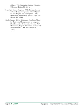 Page 26 ATTRA Aquaponics—Integration of Hydroponics with Aquaculture
Culture. PhD Disseration, Auburn University.
UMI, Ann Harbor, MI. 129 p.
Seawright, Damon Eurgene. 1995. Integrated Aqua-
culture-Hydroponic Systems: Nutrient Dynam-
ics and Designer Diet Development. PhD
Dissertation, University of Mexico. UMI, Ann
Harbor, MI. 274 p.
Singh, Sahdev. 1996. A Computer Simulation Model
for Wastewater Management in an Integrated
(Fish Production-Hydroponics) System. PhD
Dissertation, Virginia Polytechnic Institute and
State University. UMI, Ann Harbor, MI.
150 p.
 