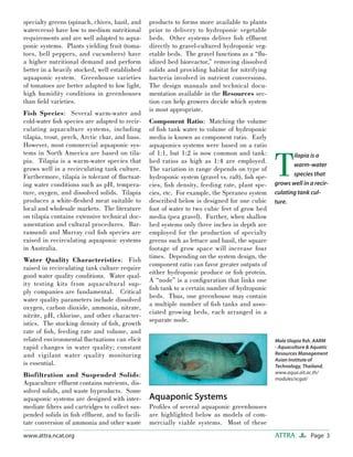 Page 3ATTRAwww.attra.ncat.org
specialty greens (spinach, chives, basil, and
watercress) have low to medium nutritional
requirements and are well adapted to aqua-
ponic systems. Plants yielding fruit (toma-
toes, bell peppers, and cucumbers) have
a higher nutritional demand and perform
better in a heavily stocked, well established
aquaponic system. Greenhouse varieties
of tomatoes are better adapted to low light,
high humidity conditions in greenhouses
than ﬁeld varieties.
Fish Species: Several warm-water and
cold-water ﬁsh species are adapted to recir-
culating aquaculture systems, including
tilapia, trout, perch, Arctic char, and bass.
However, most commercial aquaponic sys-
tems in North America are based on tila-
pia. Tilapia is a warm-water species that
grows well in a recirculating tank culture.
Furthermore, tilapia is tolerant of ﬂuctuat-
ing water conditions such as pH, tempera-
ture, oxygen, and dissolved solids. Tilapia
produces a white-ﬂeshed meat suitable to
local and wholesale markets. The literature
on tilapia contains extensive technical doc-
umentation and cultural procedures. Bar-
ramundi and Murray cod ﬁsh species are
raised in recirculating aquaponic systems
in Australia.
Water Quality Characteristics: Fish
raised in recirculating tank culture require
good water quality conditions. Water qual-
ity testing kits from aquacultural sup-
ply companies are fundamental. Critical
water quality parameters include dissolved
oxygen, carbon dioxide, ammonia, nitrate,
nitrite, pH, chlorine, and other character-
istics. The stocking density of ﬁsh, growth
rate of ﬁsh, feeding rate and volume, and
related environmental ﬂuctuations can elicit
rapid changes in water quality; constant
and vigilant water quality monitoring
is essential.
Biofiltration and Suspended Solids:
Aquaculture efﬂuent contains nutrients, dis-
solved solids, and waste byproducts. Some
aquaponic systems are designed with inter-
mediate ﬁlters and cartridges to collect sus-
pended solids in ﬁsh efﬂuent, and to facili-
tate conversion of ammonia and other waste
products to forms more available to plants
prior to delivery to hydroponic vegetable
beds. Other systems deliver ﬁsh efﬂuent
directly to gravel-cultured hydroponic veg-
etable beds. The gravel functions as a “ﬂu-
idized bed bioreactor,” removing dissolved
solids and providing habitat for nitrifying
bacteria involved in nutrient conversions.
The design manuals and technical docu-
mentation available in the Resources sec-
tion can help growers decide which system
is most appropriate.
Component Ratio: Matching the volume
of ﬁsh tank water to volume of hydroponic
media is known as component ratio. Early
aquaponics systems were based on a ratio
of 1:1, but 1:2 is now common and tank:
bed ratios as high as 1:4 are employed.
The variation in range depends on type of
hydroponic system (gravel vs. raft), ﬁsh spe-
cies, ﬁsh density, feeding rate, plant spe-
cies, etc. For example, the Speraneo system
described below is designed for one cubic
foot of water to two cubic feet of grow bed
media (pea gravel). Further, when shallow
bed systems only three inches in depth are
employed for the production of specialty
greens such as lettuce and basil, the square
footage of grow space will increase four
times. Depending on the system design, the
component ratio can favor greater outputs of
either hydroponic produce or ﬁsh protein.
A “node” is a conﬁguration that links one
ﬁsh tank to a certain number of hydroponic
beds. Thus, one greenhouse may contain
a multiple number of ﬁsh tanks and asso-
ciated growing beds, each arranged in a
separate node.
Aquaponic Systems
Proﬁles of several aquaponic greenhouses
are highlighted below as models of com-
mercially viable systems. Most of these
Male tilapia ﬁsh. AARM
- Aquaculture & Aquatic
Resources Management
Asian Institute of
Technology, Thailand.
www.aqua.ait.ac.th/
modules/xcgal/
T
ilapia is a
warm-water
species that
grows well in a recir-
culating tank cul-
ture.
 