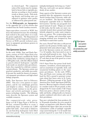 Page 5ATTRAwww.attra.ncat.org
on desired goal. The component
ratios of the system may be manipu-
lated to favour ﬁsh or vegetable pro-
duction according to local market
trends or dietary needs. Fish stock-
ing density and feeding rates are
adjusted to optimize water quality
as inﬂuenced by plant growth rate.
See the Bibliography on Aquaponics
in the appendix for a of list articles that
resulted from the North Carolina research.
Aqua-vegeculture research at NCSU has
been discontinued because the technology
had evolved to the point where it is ready
for grower application. The Department of
Horticulture and the Cooperative Extension
Service at NCSU provide technical assis-
tance to aquaponic greenhouse growers in
North Carolina.
The Speraneo System
In the early 1990s, Tom and Paula Spe-
raneo—owners of S & S Aqua Farm near
West Plains, Missouri—modiﬁed the North
Carolina State method by raising tilapia in
a 500-gallon tank, with ﬁsh efﬂuent linked
to gravel-cultured hydroponic vegetable
beds inside an attached solar greenhouse.
Later, they expanded to a full-size commer-
cial greenhouse. The Speraneo system was
practical, productive, and wildly successful.
It became the model for dozens of commer-
cial aquaponic greenhouses and high school
biology programs.
Sadly, Tom Speraneo died in February
2004. Tom was a true pioneer in aqua-
ponics, and he was unfailingly generous
and helpful to others. Paula Speraneo
and her family continue to run the green-
house and actively participate in aqua-
ponics technology transfer. The following
notes describe the Speraneo system and
available resources.
The commercial-scale solar green-
house at S & S Aqua Farm is 50 feet by
80 feet, oriented East-West to create a
south-facing slope. It contains six 1,200
gallon ﬁsh tanks. Each tank is linked to
six one-foot-deep hydroponic beds ﬁlled
with river gravel. Tom referred to each
tank-plus-hydroponic bed setup as a “node.”
This way, each node can operate indepen-
dently of one another.
Some aspects of the Speraneo system were
modeled after the aquaponics research at
North Carolina State University, while oth-
ers are modiﬁed. The Speraneos employ
hydroponic vegetable beds as “ﬂuidized
bed reactors,” but they use pea-grade river
gravel instead of sand. Tilapia are raised
in ﬁsh tanks, but the tanks are more con-
veniently located above ground and tilapia
hybrids adapted to cooler water tempera-
tures are grown. The reciprocating water
cycle, PVC piping, and return-ﬂow water
pumping methods were designed by Tom
and Paula to match their system.
For years, Purina® ﬁsh chow at 40 percent
protein was the primary fertility input, sup-
plemented with tank-cultured algae. Tila-
pia in the Speraneo system are raised for
7 to 12 months, then harvested at one to
one-and-a-half pounds in size. Later, Tom
started adding small amounts of Planters
2® rock dust on top of the gravel as a trace
element supplement.
S & S Aqua Farm has grown fresh basil,
tomatoes, cucumbers, mixed salad greens,
and an assortment of vegetable, herb, and
ornamental bedding plants in the aqua-
ponic greenhouse. In the early 1990’s,
Tom and Paula were raising and selling
basil for $12 a pound to gourmet restau-
rants about four hours away in St. Louis,
Missouri. Following passage of the North
American Free Trade Agreement (NAFTA),
however, Mexican imports of basil resulted
in a market crash to $4 per pound, so they
dropped the St. Louis market. S & S Aqua
Farm now grows a diverse variety of vege-
table and herbs, selling locally at a farmers
market combined with direct sales out of
their greenhouse.
Tom once calculated the farm produces 45
to 70 pounds of produce for every pound of
tilapia, an impressive yield. However, Paula
explained this ﬁgure takes into account the
cummulative yields of multiple vegetable
crops raised during the 7 to 12 month time
period required to raise ﬁsh to harvest.
T
he Spera-
neo system
was practi-
cal, productive, and
wildly successful.
 