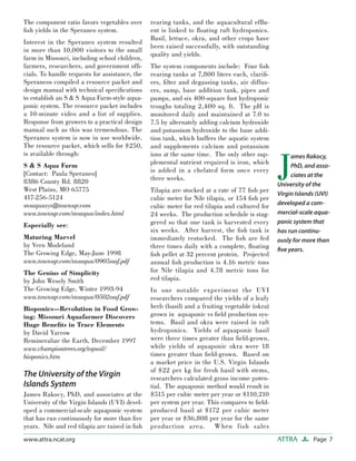 Page 7ATTRAwww.attra.ncat.org
The component ratio favors vegetables over
ﬁsh yields in the Speraneo system.
Interest in the Speraneo system resulted
in more than 10,000 visitors to the small
farm in Missouri, including school children,
farmers, researchers, and government ofﬁ-
cials. To handle requests for assistance, the
Speraneos compiled a resource packet and
design manual with technical speciﬁcations
to establish an S & S Aqua Farm-style aqua-
ponic system. The resource packet includes
a 10-minute video and a list of supplies.
Response from growers to a practical design
manual such as this was tremendous. The
Speraneo system is now in use worldwide.
The resource packet, which sells for $250,
is available through:
S & S Aqua Farm
[Contact: Paula Speraneo]
8386 County Rd. 8820
West Plains, MO 65775
417-256-5124
snsaquasys@townsqr.com
www.townsqr.com/snsaqua/index.html
Especially see:
Maturing Marvel
by Vern Modeland
The Growing Edge, May-June 1998
www.townsqr.com/snsaqua/0905ssaf.pdf
The Genius of Simplicity
by John Wesely Smith
The Growing Edge, Winter 1993-94
www.townsqr.com/snsaqua/0502ssaf.pdf
Bioponics—Revolution in Food Grow-
ing: Missouri Aquafarmer Discovers
Huge Beneﬁts in Trace Elements
by David Yarrow
Remineralize the Earth, December 1997
www.championtrees.org/topsoil/
bioponics.htm
The University of the Virgin
Islands System
James Rakocy, PhD, and associates at the
University of the Virgin Islands (UVI) devel-
oped a commercial-scale aquaponic system
that has run continuously for more than ﬁve
years. Nile and red tilapia are raised in ﬁsh
rearing tanks, and the aquacultural efﬂu-
ent is linked to ﬂoating raft hydroponics.
Basil, lettuce, okra, and other crops have
been raised successfully, with outstanding
quality and yields.
The system components include: Four ﬁsh
rearing tanks at 7,800 liters each, clariﬁ-
ers, ﬁlter and degassing tanks, air diffus-
ers, sump, base addition tank, pipes and
pumps, and six 400-square foot hydroponic
troughs totaling 2,400 sq. ft. The pH is
monitored daily and maintained at 7.0 to
7.5 by alternately adding calcium hydroxide
and potassium hydroxide to the base addi-
tion tank, which buffers the aquatic system
and supplements calcium and potassium
ions at the same time. The only other sup-
plemental nutrient required is iron, which
is added in a chelated form once every
three weeks.
Tilapia are stocked at a rate of 77 ﬁsh per
cubic meter for Nile tilapia, or 154 ﬁsh per
cubic meter for red tilapia and cultured for
24 weeks. The production schedule is stag-
gered so that one tank is harvested every
six weeks. After harvest, the ﬁsh tank is
immediately restocked. The ﬁsh are fed
three times daily with a complete, ﬂoating
ﬁsh pellet at 32 percent protein. Projected
annual ﬁsh production is 4.16 metric tons
for Nile tilapia and 4.78 metric tons for
red tilapia.
In one notable experiment the UVI
researchers compared the yields of a leafy
herb (basil) and a fruiting vegetable (okra)
grown in aquaponic vs ﬁeld production sys-
tems. Basil and okra were raised in raft
hydroponics. Yields of aquaponic basil
were three times greater than ﬁeld-grown,
while yields of aquaponic okra were 18
times greater than ﬁeld-grown. Based on
a market price in the U.S. Virgin Islands
of $22 per kg for fresh basil with stems,
researchers calculated gross income poten-
tial. The aquaponic method would result in
$515 per cubic meter per year or $110,210
per system per year. This compares to ﬁeld-
produced basil at $172 per cubic meter
per year or $36,808 per year for the same
production area. When fish sales
J
ames Rakocy,
PhD, and asso-
ciates at the
University of the
Virgin Islands (UVI)
developed a com-
mercial-scale aqua-
ponic system that
has run continu-
ously for more than
ﬁve years.
 