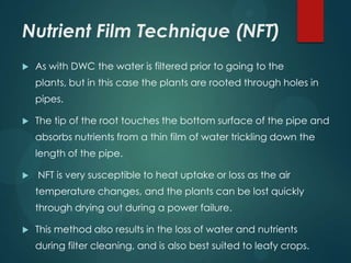 Nutrient Film Technique (NFT)
   As with DWC the water is filtered prior to going to the
    plants, but in this case the plants are rooted through holes in
    pipes.

   The tip of the root touches the bottom surface of the pipe and
    absorbs nutrients from a thin film of water trickling down the
    length of the pipe.

   NFT is very susceptible to heat uptake or loss as the air
    temperature changes, and the plants can be lost quickly
    through drying out during a power failure.

   This method also results in the loss of water and nutrients
    during filter cleaning, and is also best suited to leafy crops.
 