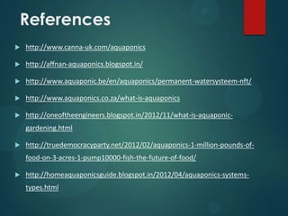 References
   http://www.canna-uk.com/aquaponics

   http://affnan-aquaponics.blogspot.in/

   http://www.aquaponic.be/en/aquaponics/permanent-watersysteem-nft/

   http://www.aquaponics.co.za/what-is-aquaponics

   http://oneoftheengineers.blogspot.in/2012/11/what-is-aquaponic-
    gardening.html

   http://truedemocracyparty.net/2012/02/aquaponics-1-million-pounds-of-
    food-on-3-acres-1-pump10000-fish-the-future-of-food/

   http://homeaquaponicsguide.blogspot.in/2012/04/aquaponics-systems-
    types.html
 