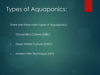 Types of Aquaponics:

 There are three main types of Aquaponics:


 1.   Gravel Bed Culture (GBC)


 2.   Deep Water Culture (DWC)


 3.   Nutrient Film Technique (NFT)
 