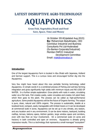 Aquaponics Page 1
LATEST DISRUPTIVE AGRI-TECHNOLOGY
AQUAPONICS
Grow Fish, Vegetables/Food and Feed
Save, Space, Time and Money
16 October 2014(Updated Aug.2015)
By: Mohammed Abdulkhader, CEO
CoreValue Industrial and Business
Consultants Pvt Ltd-Hyderabad
(Ex-Banker-Corporate/Industrial)
Member-FAPCCI Industrial
Development Committee
Email: mak@corevalue.in
Introduction:
One of the largest Aquaponics Farm is located in Abu Dhabi with Japanese, Holland
and German support. This is a curious news and encouraged further dig into the
Aquaponics.
Very few might have heard about this new portable farming technology called
Aquaponics. In simple words it is a combined process of Fishing and soil-less farming
integration and gives significantly high yields with minimum inputs and NO LOSS OF
WATER. In a further simple explanation: Grow plants with roots in water, circulating
water via a fish tank. Fish creates waste, water circulates and creates rich plant feed,
which then goes to the plant. The process can be called as high-performance
agriculture. Some predict Aquaponics will be the future of Organic farming. The output
is pure, clean, natural and 100% organic. The process is sustainable, doable at a
localized level, compact, easily manageable with limited means or it can be developed
at commercial scale in acres. Aquaponics can be set up in any climate, any season,
and any location and in any environment. It can be done indoors, backyard, building
rooftop, terrace, balcony space, kitchen garden, large window space and corridors,
even with less than an hour involvement. On a commercial scale (in acres and
hectors) in both controlled and open air environs. Aquaponics is already giving
impressive results. This is a technology that represents a small managed “ecosystem”
 