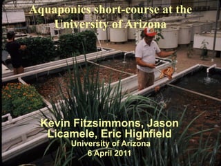 Aquaponics short-course at the 
University of Arizona 
Kevin Fitzsimmons, Jason 
Licamele, Eric Highfield 
University of Arizona 
6 April 2011 
 