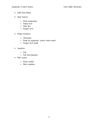 Aquaponics Control System Team Alpha Electronics
2
 Solid State Relays
 Input Sensors:
o Water temperature
o Nitrate level
o Fluid flow
o Oxygen level
 Output Actuators:
o Thermostat
o Pump for aquaponics system water control
o Oxygen level pump
 Aquarium
o Fish
o Fish food dispenser
 Plant system
o Water conduit
o Plant containers
 