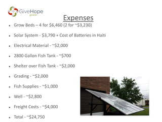 Expenses
 Grow Beds – 4 for $6,460 (2 for ~$3,230)
 Solar System - $3,790 + Cost of Batteries in Haiti
 Electrical Material - ~$2,000
 2800 Gallon Fish Tank - ~$700
 Shelter over Fish Tank - ~$2,000
 Grading - ~$2,000
 Fish Supplies - ~$1,000
 Well - ~$2,800
 Freight Costs - ~$4,000
 Total - ~$24,750
 