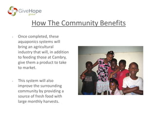 How The Community Benefits
• Once completed, these
aquaponics systems will
bring an agricultural
industry that will, in addition
to feeding those at Cambry,
give them a product to take
to market.
• This system will also
improve the surrounding
community by providing a
source of fresh food with
large monthly harvests.
 