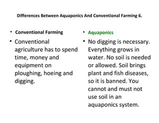 Differences Between Aquaponics And Conventional Farming 6.



    Conventional Farming          
                                      Aquaponics

    Conventional                  
                                      No digging is necessary.
    agriculture has to spend          Everything grows in
    time, money and                   water. No soil is needed
    equipment on                      or allowed. Soil brings
    ploughing, hoeing and             plant and fish diseases,
    digging.                          so it is banned. You
                                      cannot and must not
                                      use soil in an
                                      aquaponics system.
 