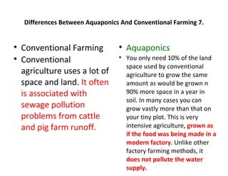 Differences Between Aquaponics And Conventional Farming 7.



    Conventional Farming          
                                      Aquaponics

    Conventional                  
                                      You only need 10% of the land
                                      space used by conventional
    agriculture uses a lot of         agriculture to grow the same
    space and land. It often          amount as would be grown n
    is associated with                90% more space in a year in
                                      soil. In many cases you can
    sewage pollution                  grow vastly more than that on
    problems from cattle              your tiny plot. This is very
    and pig farm runoff.              intensive agriculture, grown as
                                      if the food was being made in a
                                      modern factory. Unlike other
                                      factory farming methods, it
                                      does not pollute the water
                                      supply.
 
