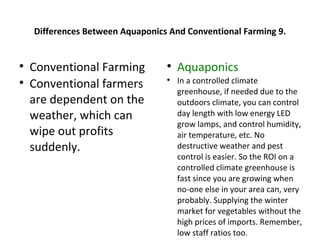 Differences Between Aquaponics And Conventional Farming 9.



    Conventional Farming          
                                      Aquaponics

    Conventional farmers          
                                      In a controlled climate
                                      greenhouse, if needed due to the
    are dependent on the              outdoors climate, you can control
    weather, which can                day length with low energy LED
                                      grow lamps, and control humidity,
    wipe out profits                  air temperature, etc. No
    suddenly.                         destructive weather and pest
                                      control is easier. So the ROI on a
                                      controlled climate greenhouse is
                                      fast since you are growing when
                                      no-one else in your area can, very
                                      probably. Supplying the winter
                                      market for vegetables without the
                                      high prices of imports. Remember,
                                      low staff ratios too.
 