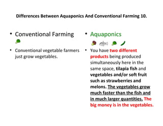 Differences Between Aquaponics And Conventional Farming 10.



    Conventional Farming             
                                         Aquaponics


    Conventional vegetable farmers   
                                         You have two different
    just grow vegetables.                products being produced
                                         simultaneously here in the
                                         same space, tilapia fish and
                                         vegetables and/or soft fruit
                                         such as strawberries and
                                         melons. The vegetables grow
                                         much faster than the fish and
                                         in much larger quantities. The
                                         big money is in the vegetables.
 
